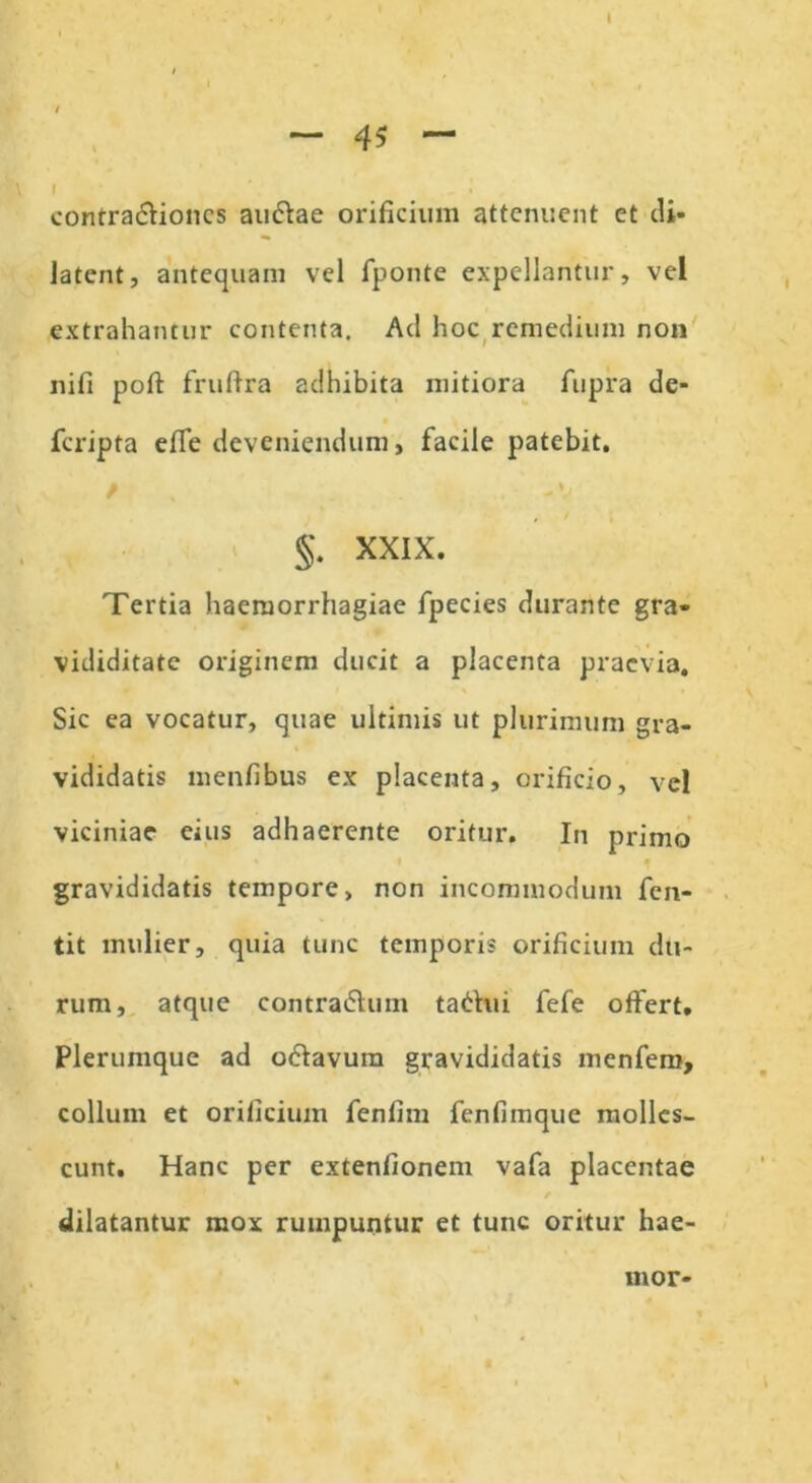 contra&ioncs au&ae orificium attenuent et di- latent, antequam vel fponte expellantur, vel extrahamur contenta. Ad hoc remedium non nifi poft fruftra adhibita mitiora fupra de- fcripta efie deveniendum, facile patebit. jk \. §. XXIX. Tertia haemorrhagiae fpecies durante gra- vididitate originem ducit a placenta praevia. Sic ea vocatur, quae ultimis ut plurimum gra- vididatis menfibus ex placenta, orificio, vel viciniae eius adhaerente oritur. In primo gravididatis tempore, non incommodum fen- tit mulier, quia tunc temporis orificium du- rum, atque contra&um tabhii fefe otfert. Plerumque ad odavum gravididatis menfem, collum et orificium fenfim fenfimque molles- cunt. Hanc per extenfionem vafa placentae dilatantur mox rumpuntur et tunc oritur hae- mor-