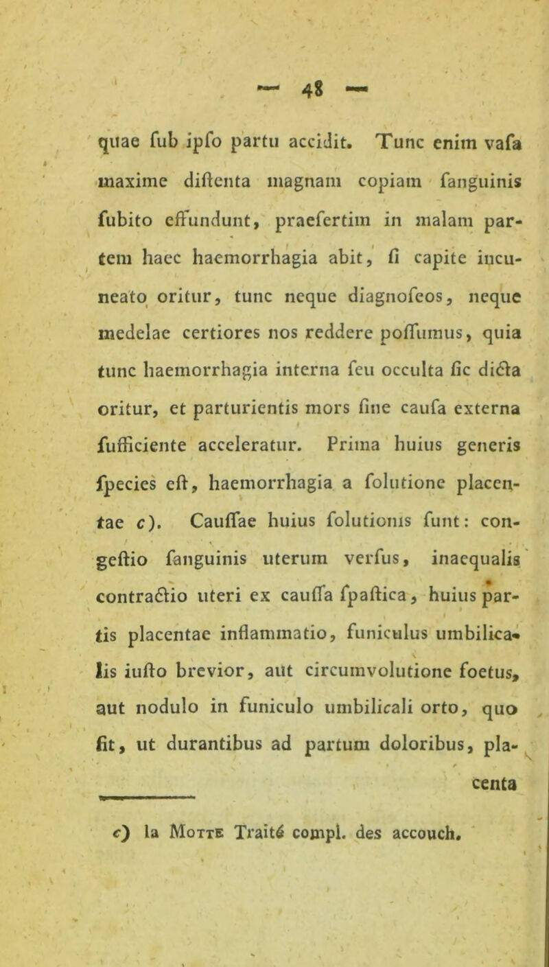 quae fub ipfo partu accidit. Tunc enim vafa maxime diftenta magnam copiam fanguinis fubito effundunt, praefertim in malam par- iem haec haemorrhagia abit, fi capite iucu- neato oritur, tunc neque diagnofeos, neque medelae certiores nos reddere poffumus, quia tunc haemorrhagia interna feu occulta fic didla oritur, et parturientis mors fine caufa externa t fufficiente acceleratur. Prima huius generis fpecies eft, haemorrhagia a folutione placen- tae c). Cauffae huius folutioms funt: con- geftio fanguinis uterum verfus, inaequalis contra&io uteri ex cauffa fpaftica, huius par- tis placentae inflammatio, funiculus umbiliea* \ lis iufto brevior, aut circumvolutione foetus, aut nodulo in funiculo umbilicali orto, quo fit, ut durantibus ad partum doloribus, pla- centa c) la Motte Trait6 cojnpl. des accouch.