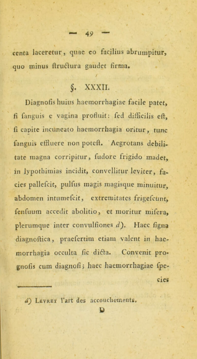 centa laceretur, quae eo facilius abrumpitur, quo minus ftru&ura gaudet firma. / §. XXXII. Diagnofis huius haemorrhagiae facile patet, fi fanguis e vagina profluit: fed difficilis efl, fi capite incuneato haemorrhagia oritur, tunc — fanguis effluere non poteft. Aegrotans debili- tate magna corripitur, fudore frigido madet, in lypothitnias incidit, convellitur leviter, fa- cies pallcfcit, pulfus magis magisque minuitur, i abdomen intumefcit, extremitates frigefctmt, fenfuum accedit abolitio, et moritur mifera, plerumque inter convulfiones d). Haec figna diagnoftica, praefertim etiam valent in hae- morrhagia occulta fic difra. Convenit pro- gnofis cum diagnofi; haec haemorrhagiae fpe- cies d) Levrex l*art des accoucliements. U