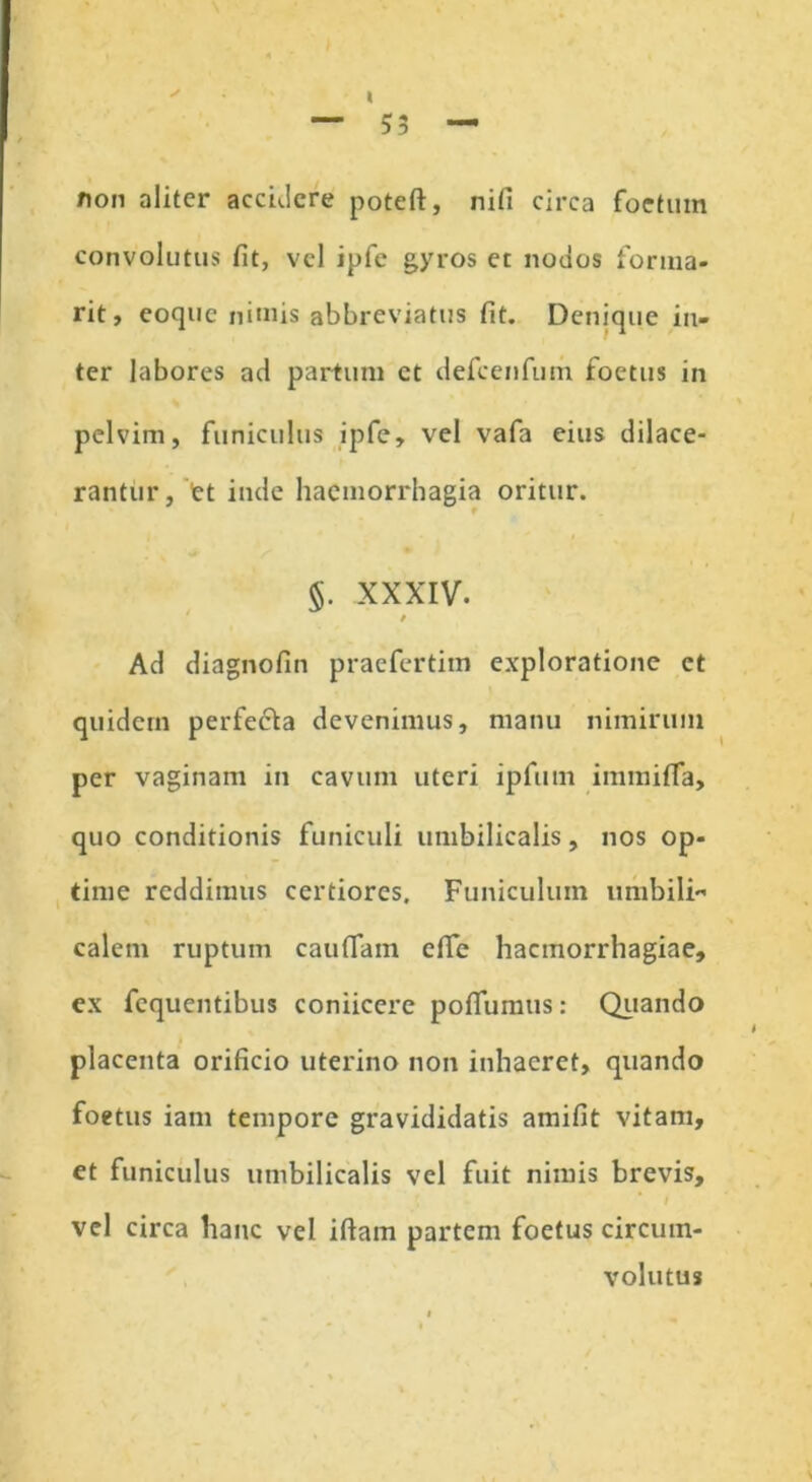 non aliter accidere poteft, nifi circa foetum convolutus fit, vel ipfe gyros et nodos forma- rit, eocjuc nimis abbreviatus fit. Denique in- ter labores ad partum ct defcenfum foetus in pelvim, funiculus ipfe, vel vafa eius dilace- rantur, et inde haemorrhagia oritur. §. XXXIV. i Ad diagnofin praefertim exploratione ct quidem perfecla devenimus, manu nimirum per vaginam in cavum uteri ipfum immifTa, quo conditionis funiculi umbilicalis, nos op- time reddimus certiores. Funiculum umbili calem ruptum caudam ede haemorrhagiae, ex fequentibus coniicere podumus: Quando placenta orificio uterino non inhaeret, quando foetus iam tempore gravididatis amifit vitam, et funiculus umbilicalis vel fuit nimis brevis, vel circa hanc vel idam partem foetus circum- volutus
