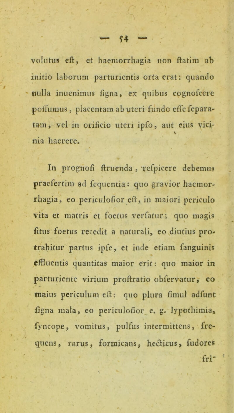 volutus eft, et haemorrhagia non ftatim ab initio laborum parturientis orta erat: quando «ulla inuenimus ligna, ex quibus cognofcere poflumus, placentam ab uteri funde etTe fepara- tam, vel in orificio uteri ipfo, aut eius vici- * «ia haerere. * \ ' In prognofi ftruenda , 'refpiccre debemus praefertim ad fequentia: quo gravior haemor- rhagia, eo periculofior clt, in maiori periculo vita et matris et foetus verfatur; quo magis fitus foetus recedit a naturali, eo diutius pro- trahitur partus ipfc, et inde etiam fanguinis % effluentis quantitas maior erit: quo maior in parturiente virium proftratio obfervatur, eo maius periculum eft: quo plura fimul adfunt iigna mala, eo periculofior c. g. jypothimia, fyncope, vomitus, pulfus intermittens, fre- quens, rarus, formicans, hev5Ucus, fudores fri