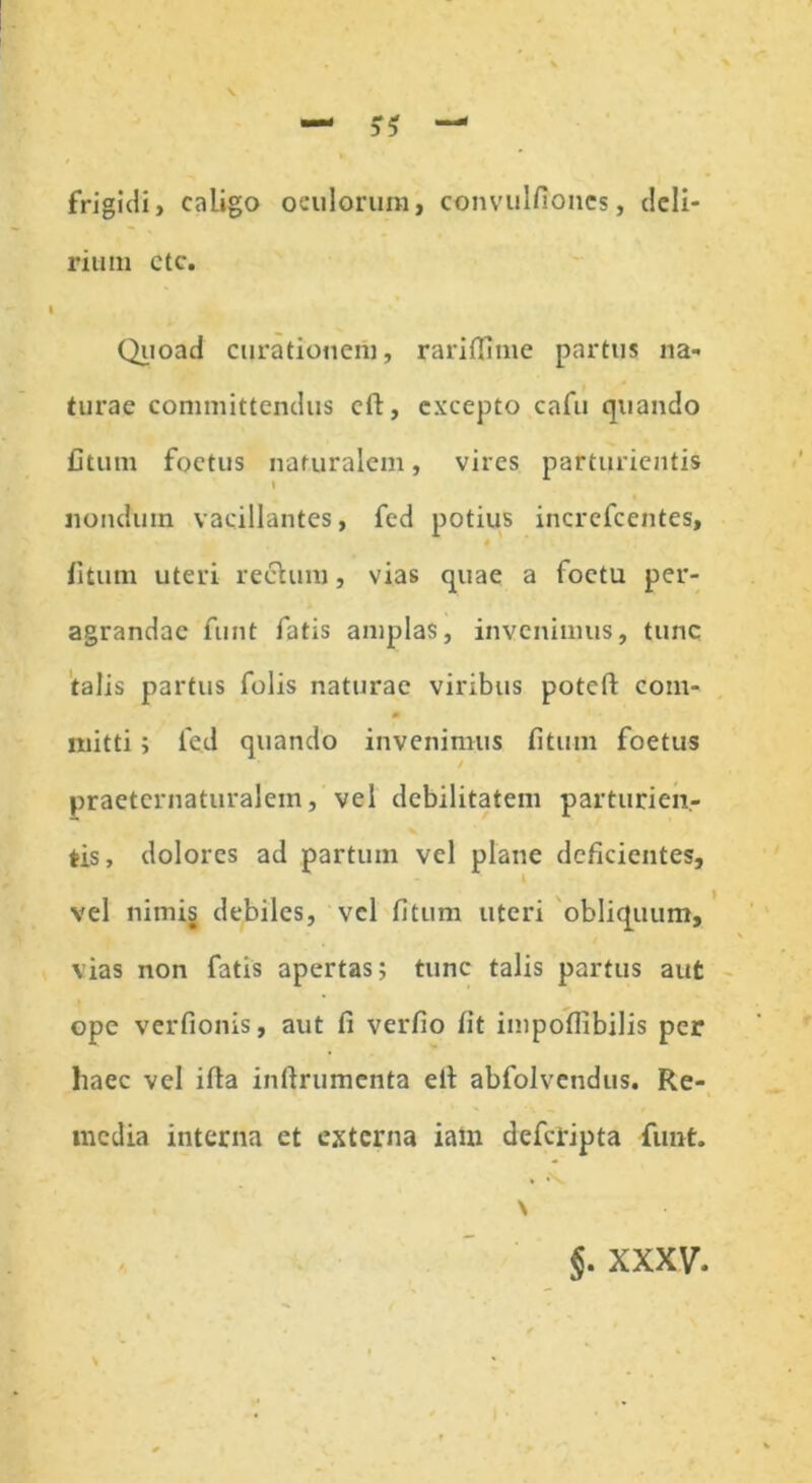 frigidi, caligo oculorum, convulfiones, deli- rium ctc. Quoad curationem, rarifinne partus na- turae committendus eft, excepto cafu quando fitum foetus naturalem, vires parturientis nondum vacillantes, fed potius incrcfcentes, fitum uteri rectum, vias quae a foetu per- agrandae funt fatis amplas, invenimus, tunc talis partus folis naturae viribus potefi: com- m mitti; led quando invenimus fitum foetus / praeternaturalein, vel debilitatem parturien- tis, dolores ad partum vel plane deficientes, vel nimis debiles, vel fitum uteri obliquum, vias non fatis apertas; tunc talis partus aut ope verfionis, aut li verfio fit impofiibilis per haec vel ifta inftrumenta elt abfolvendus. Re- media interna et externa iam deferipta funt. * *\ . \ $. xxxv. s