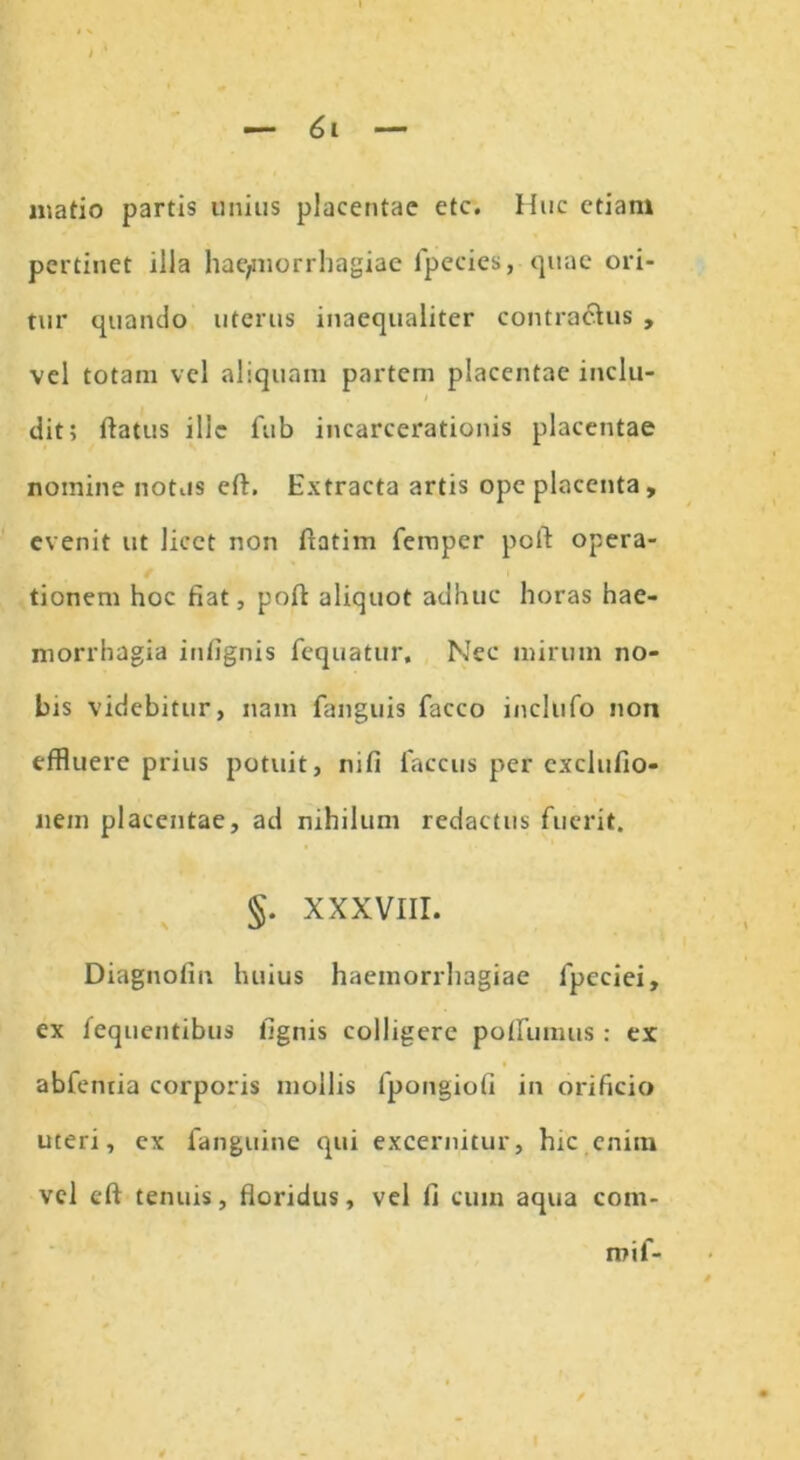 matio partis unius placentae etc. Huc etiam pertinet illa haemorrhagiae fpecies, quae ori- tur quando uterus inaequaliter contractus , vel totam vel aliquam partem placentae inclu- i dit; flatus ille fub incarcerationis placentae nomine nothis eft. Extracta artis ope placenta , evenit ut licet non ftatim femper poft opera- tionem hoc fiat, poft aliquot adhuc horas hae- morrhagia infignis fequatur. Nec mirum no- bis videbitur, nam fanguis facco inclufo non effluere prius potuit, nifi faccus per cxclufio- nein placentae, ad nihilum redactus fuerit. §. XXXVIII. Diagnolin huius haemorrhagiae lpcciei, ex fequentibus fignis colligere poftumus : ex abfentia corporis mollis fpongiofi in orificio uteri, ex fanguine qui excernitur, hic.enim vel eft tenuis, floridus, vel fi cuin aqua com- mi f-