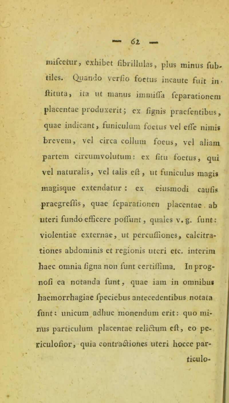 / <52 — \ w «* miicetur, exhibet fibrillulas, plus minus fub- tiles. Quando verfio foetus incaute fuit in. ftituta, ita ut manus immifla feparationem placentae produxerit; ex fignis praefentibus, quae indicant > funiculum foetus vel elTc nimis brevem, vel circa collum foeus, vel aliam partem circumvolutum: ex fitu foetus, qui vel naturalis, vel talis eft, ut funiculus magis magisque extendatur : ex eiusmodi caufis praegreffis, quae feparationen placentae ab uteri fundo efficere poffunt, quales v.g. funt: violentiae externae, ut percuffiones, calcitra- tiones abdominis et regionis uteri etc. interim haec omnia figna non funt certiffiina. In prog- nofi ea notanda funt, quae iam in omnibus haemorrhagiae fpeciebus antecedentibus notata funt: unicum adhuc monendum erit: quo mi- nus particulum placentae rcliehim cft, eo pe- riculofior, quia contractiones uteri hocce par- ticulo-