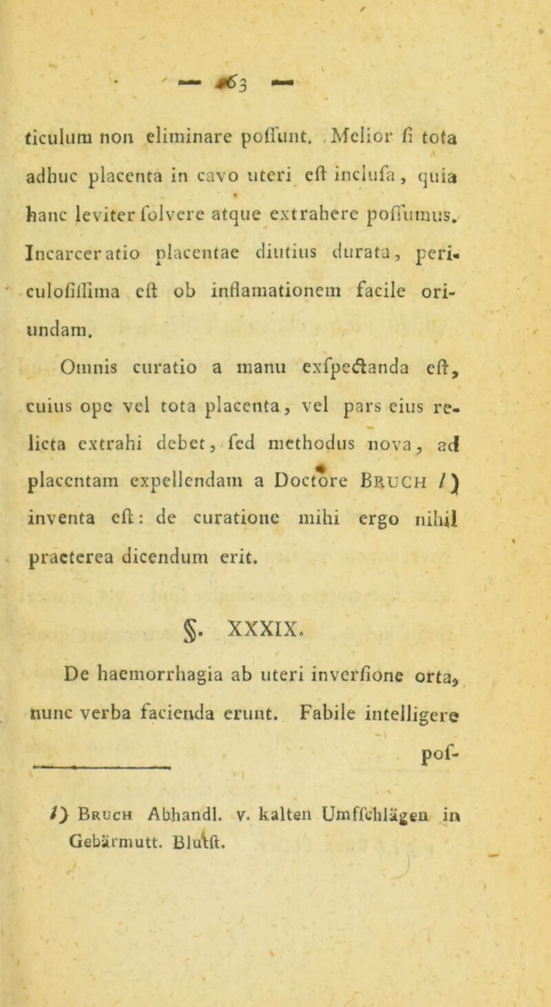 ' — #63 ticulum non eliminare poliunt. Melior fi tota adhuc placenta in cavo uteri cft inclufa, rjuia hanc leviter folvere atque extrahere pofiumus. Incarceratio placentae diutius durata, peri- culofillima cit ob inflamationem facile ori- undam. Omnis curatio a manu exfpe&anda cft, cuius ope vel tota placenta, vel pars eius re- licta extrahi debet, fcd methodus nova, aci placentam expellendam a Doctore BR.UCH /) inventa eft: de curatione mihi ergo nihil praeterea dicendum erit. §. XXXIX. De haemorrhagia ab uteri inverfione orta, nunc verba facienda erunt. Fabile intelligere pof- /} Bruch Abhandl. v. kalten Umffchlagen in Gebiirmutt. Blu\ft.