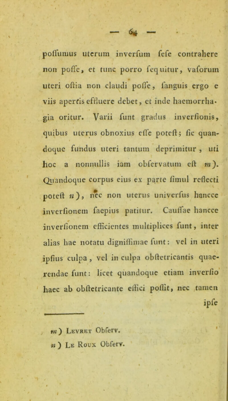 poflumus uterum inverfum fefe contrahere non pofle, et tunc porro fequitur, vaforum • uteri oftia non claudi pofle, fanguis ergo e viis aperfis effluere debet, et inde haemorrha- gia oritur. Varii funt gradus inverfionis, quibus uterus obnoxius eflfe poteft; fic quan- doque fundus uteri tantum deprimitur , uti hoc a nonnullis iam obfervatum eft m). Quandoque corpus eius ex p^rte fimul reflecti poteft: «), nec non uterus univerfus hancce t inverfionem faepius patitur. CauiTae hancce inverfionem efficientes multiplices funt, inter alias hae notatu digniffimae funt: vel in uteri ipfius culpa , vel in culpa obftetricantis quae- rendae funt: licet quandoque etiam inverfio haec ab obftetricante effici poflit, nec tamen ipfe I y tu ) Levret Obferv. n ) Le Roux Obferv. T I