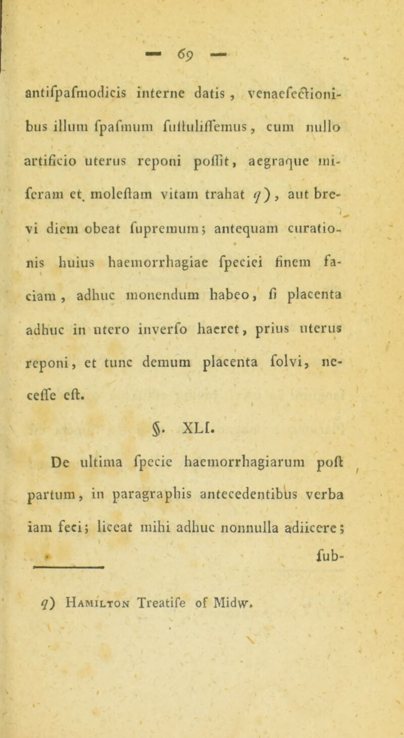 antifpafmodicis interne datis , venaefecHoni- bus illum fpafmuni fullulifiemus, cum nullo l . • . * artificio uterus reponi pofiit, aegraque mi- feram et. moleflam vitam trahat */), aut bre- vi diem obeat fupremuin; antequam curatio- nis huius haemorrhagiae fpeciei finem fa- ciam, adhuc monendum habeo, fi placenta adhuc in utero inverfo haeret, prius uterus reponi, et tunc demum placenta folvi, nc- ceffe eft. < §. XLI. De ultima fpccic haemorrhagiarum poft partum, in paragraphis antecedentibus verba iam feci; liceat mihi adhuc nonnulla adiicere; • fub- q') Hamilton Treatife of Midw.