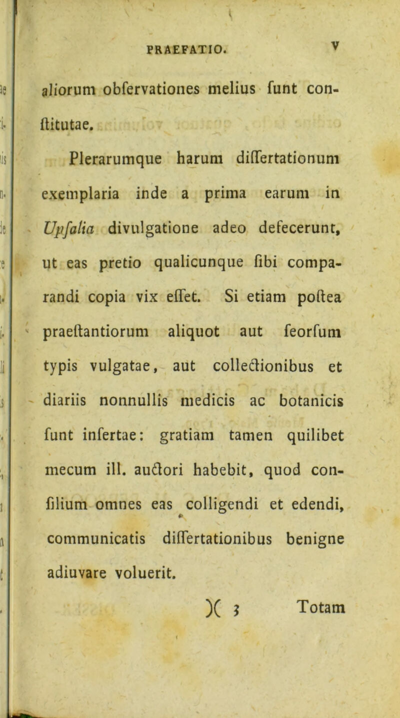 » PRAEFATIO. V aliorum obfervationes melius funt con- ftitutae. Plerarumque harum differtationum exemplaria inde a prima earum in Upfalia divulgatione adeo defecerunt, ut eas pretio qualicunque fibi compa- randi copia vix elTet. Si etiam poftea praeftantiorum aliquot aut feorfum typis vulgatae,- aut colledionibus et diariis nonnullis medicis ac botanicis funt infertae: gratiam tamen quilibet mecum ill. audori habebit, quod con- filium omnes eas colligendi et edendi, communicatis dilfertationibus benigne adiuvare voluerit. )(j Totam