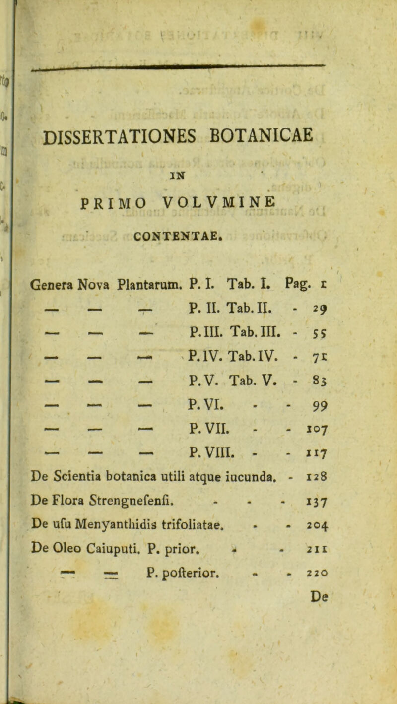 DISSERTATIONES BOTANICAE ‘ I • , . r IN PRIMO VOLVMINE ,, ■ ■ CONTENTAE. ; : Genera Nova Plantarum. P. I. Tab. I. Pag. i — P. II. Tab. II. - 29 P.III. Tab. III. - S5 — ^P. IV. Tab. IV. - 71 — P.V. Tab. V. - 85 — , P.VI. - - 99 — P.VII. . - 107 — P.VIII. - - 117 De Scientia botanica utili atque iucunda. • 128 De Flora Strengnefenfi. - - - 137 De ufu Menyanthidis trifoliatae. . - 204 De Oleo Caiuputi. P. prior. - - 211 ~ ~ P. pofterior. - - 220 De % I