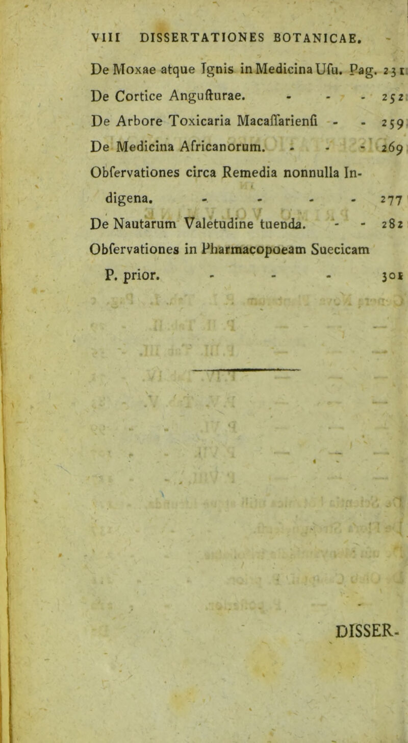 DeMoxae atque Ignis in Medicina Ufu. Pag. 2311 De Cortice Angufturae. - - - 2521 De Arbore Toxicaria Macaffarienfi -- - 259: * De Medicina Africanorum. - - -^‘ 269, Olifervationes circa Remedia nonnulla In- digena. - - - - 277 ‘ ^ I* .i De Nautarum'Valetudine tuenda. - 282 Obfervationes in Pharmacopoeam Suecicam P. prior. - - - 301 A 7 . > . - i ; V c ^
