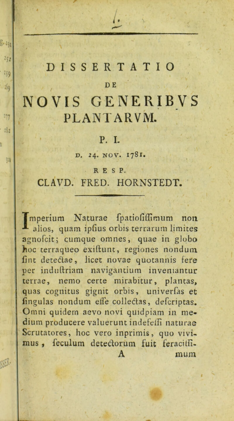 4 DISSERTATIO de' NOVIS GENERIBVS PLANTARViVI. P. I. ' \ D. 24. NOV. 1781. R E S P. clavd; FRED. HORNSTEDT. ' Tmperium Naturae fpatiofiffimum non alios, quam ipGus orbis terrarum limites agnofcitj cumque omnes, quae in globo )ioc terraqueo exiilunt, regiones nondum lint detedae, licet novae quotannis fere per indiiftriam navigantium inveniantur terrae, nemo certe mirabitur, plantas, quas cognitus gignit orbis, univerfas et lingulas nondum efle colledas, defcriptas. Omni quidem aevo novi quidpiam in me- dium producere valuerunt indefeifi naturae Scrutatores, hoc vero inprimis, quo vivi- mus , feculum detedorum fuit feraciifi- A mum /