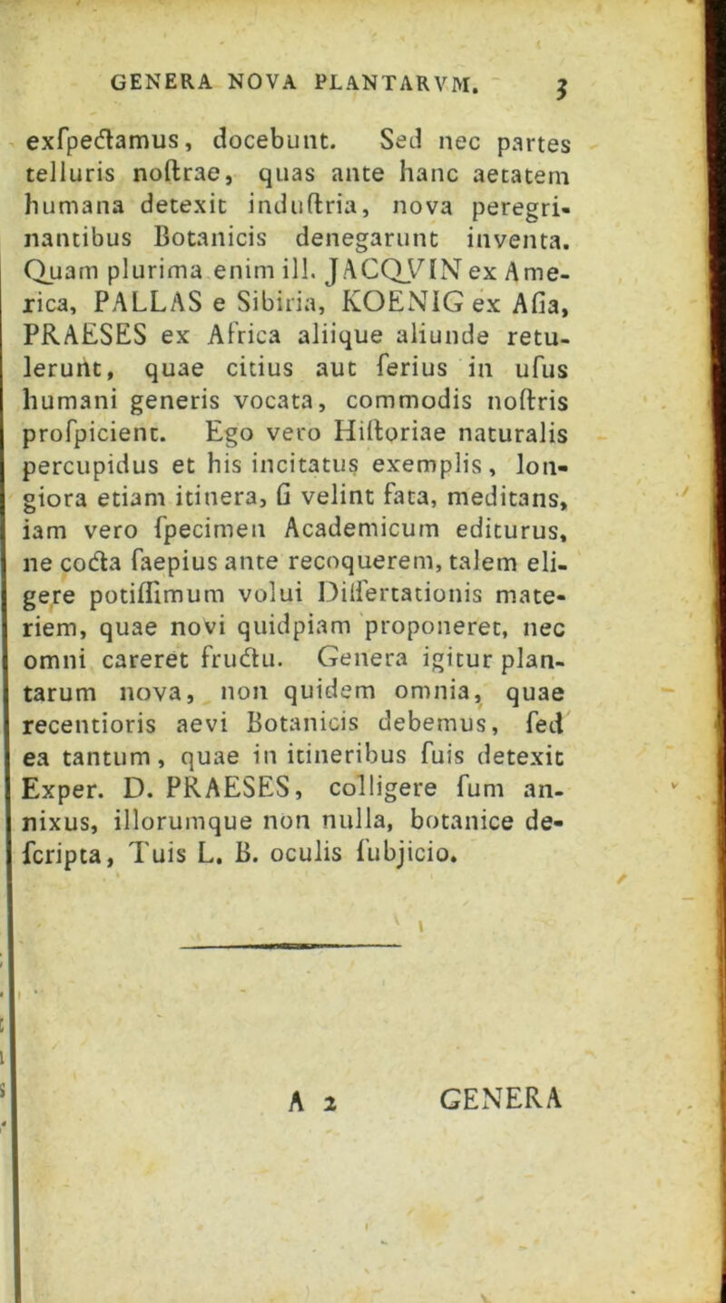 - exfpedlamus, docebunt. Sed nec partes telluris noftrae, quas ante hanc aetatem humana detexit induftria, nova peregri- nantibus Botanicis denegarunt inventa. Quam plurima enim ill. JACQ_VIN ex Ame- rica, PALLAS e Sibiria, KOENIGexAfia, PRAESES ex AFrica aliique aliunde retu- lerunt, quae citius aut ferius in ufus humani generis vocata, commodis noftris profpicient. Ego vero Hilloriae naturalis percupidus et his incitatus exemplis, lon- giora etiam itinera, G velint fata, meditans, iam vero fpecimen Academicum editurus, ne coda faepius ante recoquerem, talem eli- gere potiflimum volui Dilfertationis mate- riem, quae novi quidpiam 'proponeret, nec omni careret frudu. Genera igitur plan- tarum nova, non quidem omnia, quae recentioris aevi Botanicis debemus, fed ea tantum, quae in itineribus fuis detexit Exper. D. PRAESES, colligere fum an- nixus, illorumque non nulla, botanice de- fcripta, Tuis L. B. oculis fubjicio. ' » A 2 GENERA