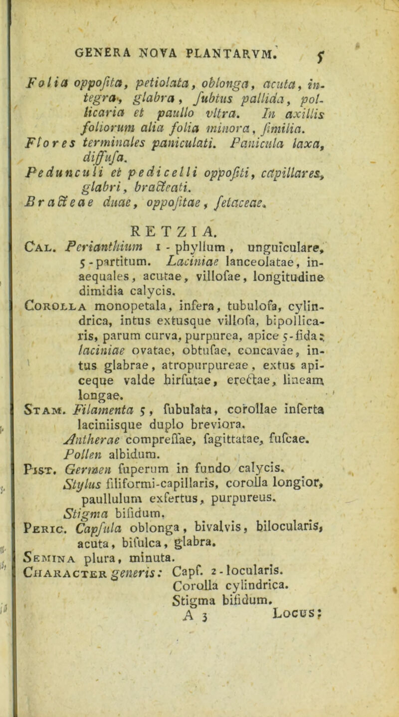 s Falia oppofita, petiolata, oblonga^ cicuta^ in. tegra>y glabra y fubtiis pallida y pol. licaria et paullo vitra. In axillis foliorum alia folia minora, fimilia. Flores terminales paniculati. Panicula laxa, diffufa. Pedunculi ei pedicelli oppofitiy capillares, glabri y braHeati. Br adteae duae, oppofitae, fetaceae.. R E T Z I A. Cal. Periantkiim i - phyllum , unguiculare, 5-partitum. Laciniae lanceoiatae, in- aequales, acutae, villofae, longitudine , dimidia calycis. Corolla monopetala, infera, tubulofa, cylin- drica, intus extusque villofa, bipollica- ris, parum curva, purpurea, apice 5-fida? laciniae ovatae, obtufae, concavae, in- ' , tus glabrae, atropurpureae , extus api- ceque valde hirfutae, ereftae, lineam longae. SxAivf. Filamenta 5, fubulata, corollae inferta laciniisque duplo breviora. Antherae comprelfae, fagittatae, fufcae. Pollen albidum. , Pjst. Germen fuperum in fundo calycis. Stylus filiformi-capillaris, coroUa longior, paullulum exfertus, purpureus. Stigma bifidum, Peric. Capfula oblonga, bivalvis, bilocularis, acuta, bifulca, glabra. Semina plura, minuta. CharacterCapf. 2-loculatis. Corolla cylindrica. , ' Stigma bifidum, A 3 Locus;