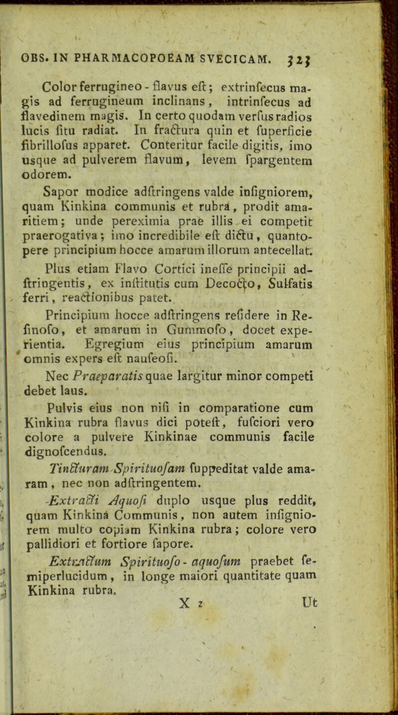 Color ferrugineo - flavus eft; extrinfecus ma- gis ad ferrugineum inclinans, intrinfecus ad flavedinem magis. In certo quodam verfus radios lucis fitu radiat. In fractura quin et fuperficie fibrillofus apparet. Conteritur facile digitis, imo usque ad pulverem flavum, levem fpargentem odorem. Sapor modice adftringens valde infigniorem, quam Kinkina communis et rubra, prodit ama- ritiem; unde pereximia prae illis ei competit praerogativa; imo incredibile eft diftu , quanto- pere principium hocce amarum illorum antecellat. Plus etiam Flavo Cortici ineffe principii ad- ftringentis, ex inftitutis cum Decoi:]:o, Sulfatis . ferri, reaclionibus patet. Principium hocce adftringens refidere in Re- fmofo, et amarum in Gummofo, docet expe- rientia. Egregium eius principium amarum omnis expers eft naufeofi. ' Nec Prae'paratis({yx2Le largitur minor competi debet laus. Pulvis eius non nili in comparatione cum Kinkina rubra flavus dici poteft, fufciori vero colore a pulvere Kinkinae communis facile dignofcendus. Tin&uram Spirituofam fuppeditat valde ama- ram , nec non adftringentem. -ExtraEfi ^quoft duplo usque plus reddit, quam Kinkina Communis, non autem infignio- rem multo copiam Kinkina rubra; colore vero pallidiori et fortiore fapore. ExtrjrtYum Spirituofo - aquoftim praebet fe- miperlucidum , in longe maiori quantitate quam Kinkina rubra. X 2 Ut
