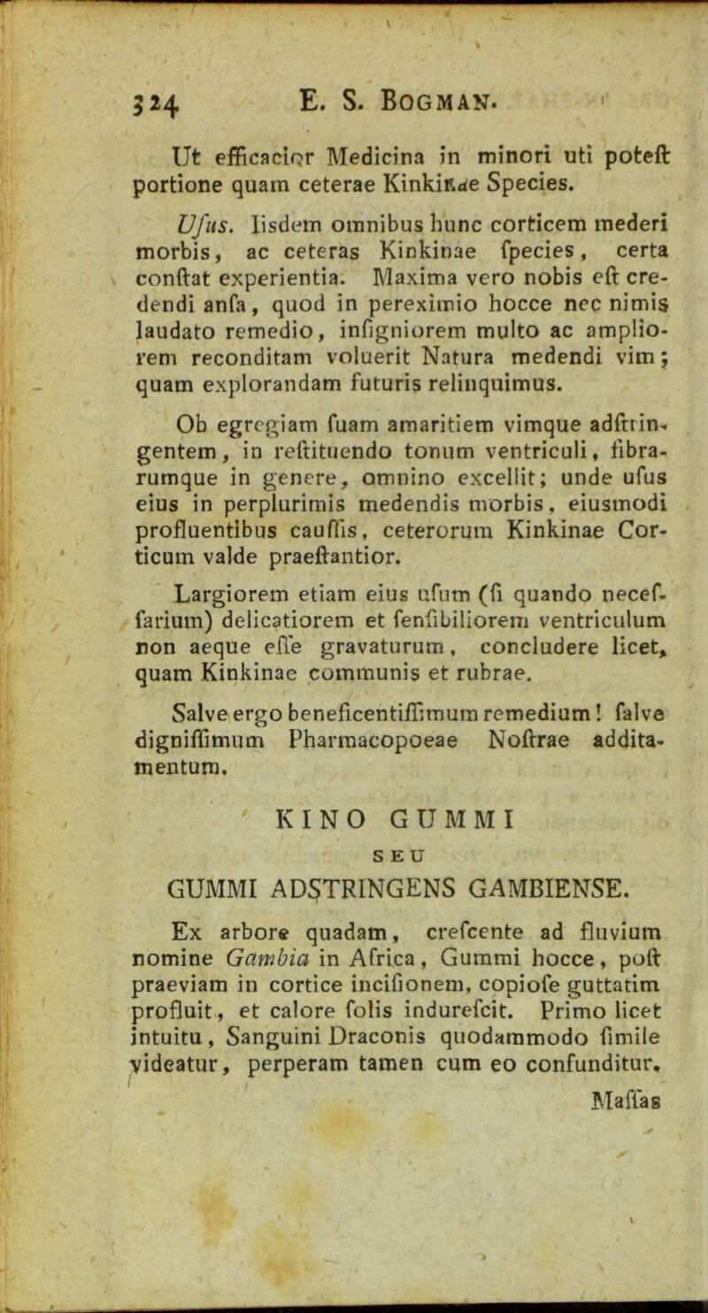 Ut efficacior Medicina in minori uti poteft portione quam ceterae Kinkifide Species. Ufus. Iisdem omnibus hunc corticem mederi morbis, ac ceteras Kinkinae fpecies, certa conftat experientia. Maxima vero nobis eft cre- dendi anfa, quod in perexiinio hocce nec nimis laudato remedio, infigniorem multo ac amplio- rem reconditam voluerit Natura medendi vim; quam explorandam futuris relinquimus. Ob egregiam fuam amaritiem vimque adftrin- gentem, in reftituendo tonum ventriculi, fibra- rumque in genere, omnino excellit; unde ufus eius in perplurimis medendis morbis, eiusmodi profluentibus cauffis, ceterorum Kinkinae Cor- ticum valde praeftantior. Largiorem etiam eius ufum (fi quando necef. farium) delicatiorem et fenfibiliorem ventriculum non aeque efie gravaturum, concludere licet, quam Kinkinae communis et rubrae. Salve ergo beneficentiffimum remedium! falve digniffimum Pharraacopoeae Noftrae addita- mentum, KINO GUMMI SEU GUMMI AD^TRINGENS GAMBIENSE. Ex arbore quadam, crefeente ad fluvium nomine Gambia in Africa, Gummi hocce, poti: praeviam in cortice incifionem, cppiofe guttatim profluit, et calore folis indurefeit. Primo licet intuitu, Sanguini Draconis quodammodo fimile videatur, perperam tamen cum eo confunditur, Maffag