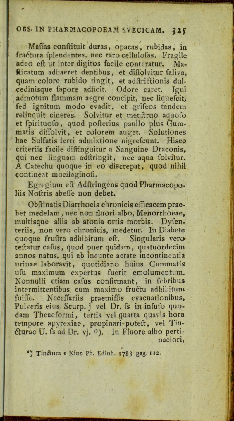 f OBS. IN PHARMACOPOEAM SVECICAM. J2f Maffas conftituit duras, opacas, rubidas, in fraftura fplendentes. nec raro cellulofas. Fragile adeo eft ut inter digitos facile conteratur, Ma- fticatum adhaeret dentibus, et diflblvitur faliva, quam colore rubido tingit, et adllridtionis dul- cedinisque fapore adficit. Odore caret. Igni admotum flammam aegre concipit, nec liquefcit, fed ignitum modo evadit, et grifeos tandem relinquit cineres. Solvitur et menftruo aquofo et fpirituofo, quod pofterius paullo plus Gum- matis difiblvit, et colorem auget. Solutiones hae Sulfatis ferri admixtione nigrefcunt. Hisce criteriis facile diftinguitur a Sanguine Draconis, qui nec linguam adllringit, nec aqua folvitur. A Catechu quoque in eo discrepat, quod nihil contineat mucilaglnofi. Egregium eft Adftringens quod Pharmacopo» liis Noftris abelTe non debet. Obftinatis Diarrhoeis chronicis efficacem prae- bet medelam, nec non fluori albo, Menorrhoeae, multisque aliis ab atonia ortis morbis. Dyfen* teriis, non vero chronicis, medetur. In Diabete quoque fruftra adhibitum eft. Singularis vero teftatur cafus, quod puer quidam, quatuordecim annos natus, qui ab ineunte aetate incontinentia urinae laboravit, quotidiano huius Gummatis ufu maximum expertus fuerit emolumentum. Nonnulli etiam cafus confirmant, in febribus intermittentibus cum maximo fruftu adhibitum fuiffe. Neceftariis praemiffis evacuationibus. Pulveris eius Scurp. j vel Dr. fs in infufo quo- dam Theaeformi, tertia vel quarta quavis hora tempore apyrexiae, propinari^poteft, vel Tin- fturae U, fs ad Dr. vj. '-'O. In Fluore albo perti- naciori, •) Tinftiira e Kino Ph. Edinb. 1783 g*g-