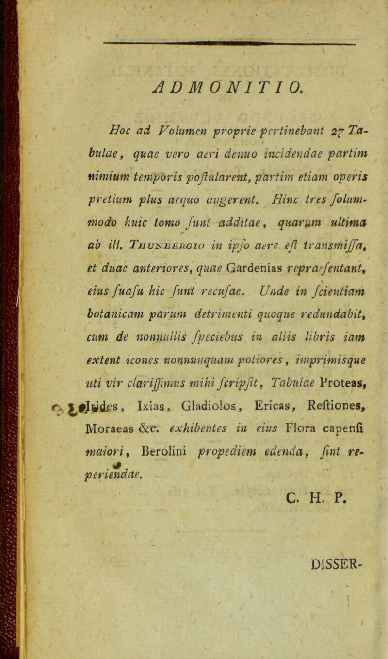 Hoc ad Volumen proprie pertinebant 2^ Ta- bulae, quae vero aeri denuo incidendae partim nimium temporis pojlulnrent, partim etiam operis pretium plus aequo augerent. Hinc ires folum- modo huic tomo Jimt additae, quarum ultima ab ili. TauisiuinGio in ipfo aere ejl ivansmijfa^ et duae anteriores, quae Gardenias repraf/entant, \ eius fuafu hic funt recufae. Unde in /dentiam botatiicam parum detrimenti quoque redundabit, 'cum de nonnullis fpeciebus in aliis libris iam extent icones nonnmiquam potiores, iniprimisque liti vir clarijjhnus mihi ferip/t, Tabulae Proteas', Gladiolos, Ericas, Reftiones, Moraeas &c. exhibentes in eius Flora capenfi maiori, Derolini propediem edenda, Jint re- perimdae. ' C. H. P. I > DISSER- I 1 ) I