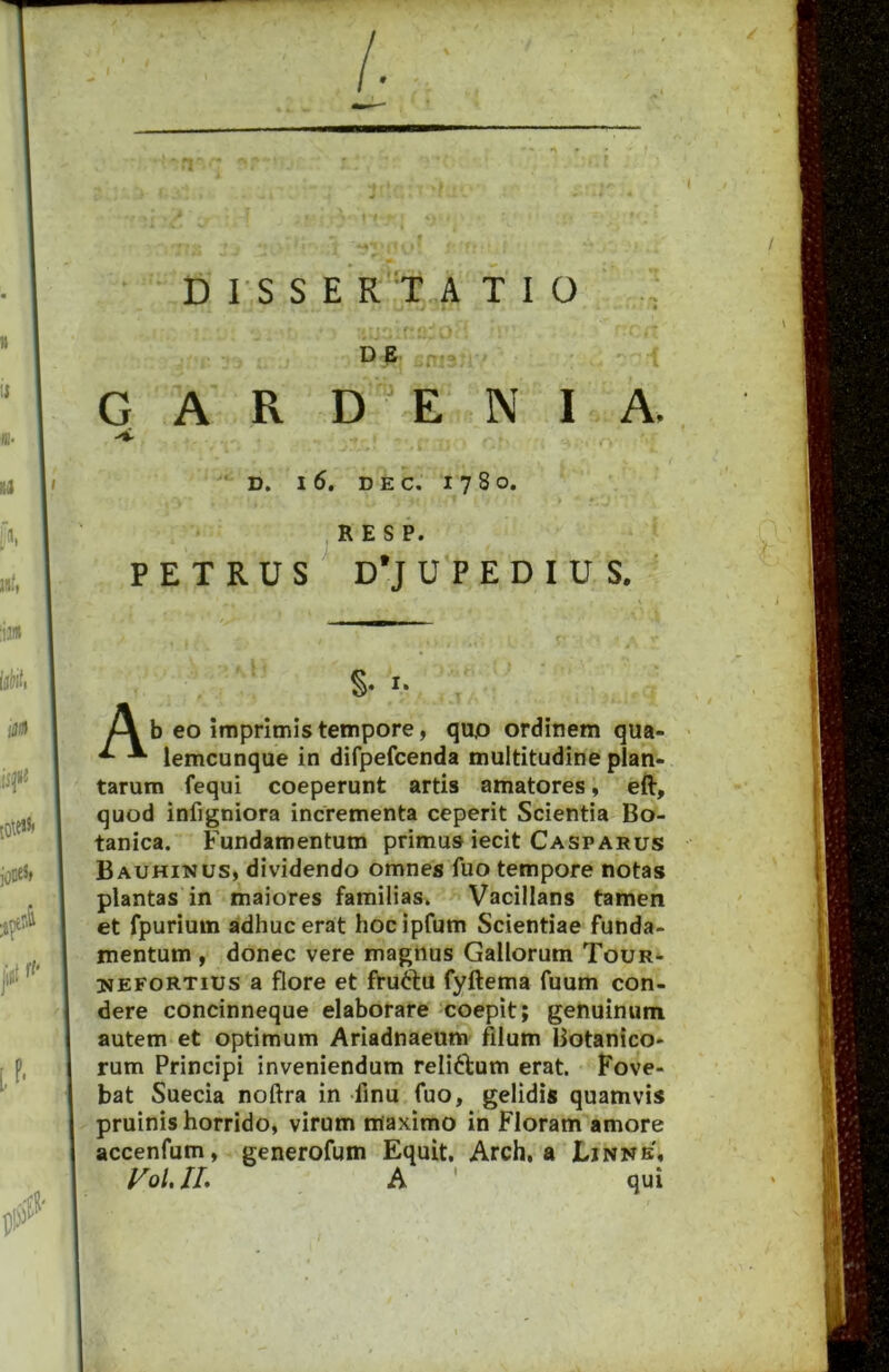 D E G A R D E N I A. >*• D. I 6. DEC. 178 O. . * * ■ ^ R E S P. PETRUS^ D*JUPEDIUS, S- I- Pi b eo imprimis tempore, quo ordinem qua- ^ lemcunque in difpefcenda multitudine plan- tarum fequi coeperunt artis amatores, eft, quod infigniora incrementa ceperit Scientia Bo- tanica. Fundamentum primus iecit Casparus Bauhinus, dividendo omnes fuo tempore notas plantas in maiores familias. Vacillans tamen et fpurium ddhucerat hocipfum Scientiae funda- mentum , donec vere maghus Gallorum Tour- UEFORTius a flore et fruftu fyftema fuum con- dere concinneque elaborare coepit; genuinum autem et optimum Ariadnaeum filum Botanico- rum Principi inveniendum reliftum erat. Fove- bat Suecia noftra in finu fuo, gelidis quamvis pruinis horrido, virum maximo in Floram amore accenfum, generofum Equit, Arch, a Ljnnb, /^0/. II, A ' qui