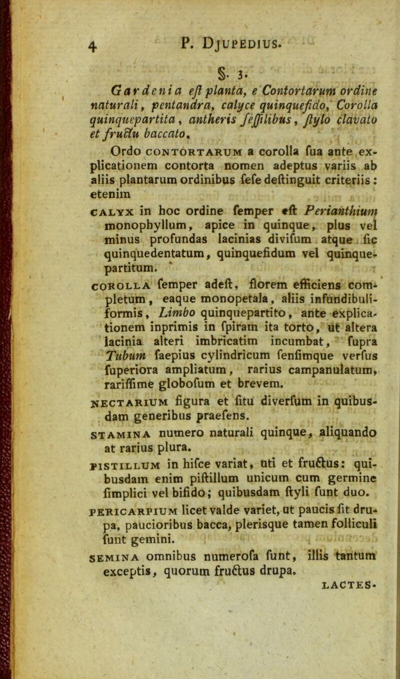 §• 3* Gardenia ejlplanta, e Contortarum ordine naturali, pentandra, calyce quinquefido, Corolla quinquepartita, antheris /ejftlibus, Jlylo clavato et frudtu baccato. Ordo CONTORTARUM 8 coroIU fua ante ex- plicationem contorta nomen adeptus variis ab aliis plantarum ordinibus fefe deilinguit criteriis: etenim CALYX in hoc ordine femper eft Perianthium monophyllum, apice in quinque» pius vel minus profundas lacinias divifum atque fic quinquedentatum» quinquehdum vel quinque- partitum. COROLLA femper adeft, florem efficiens com* pletum , eaque monopetala, aliis infundibuli- formis, Limbo quinquepartito, ante explica- tionem inprimis in fpiram ita torto, ut altera lacinia alteri imbricatim incumbat, fupra Tubum faepius cylindricum fenfimque verfus fuperiora ampliatum, rarius campanulatum,. rariffime globofum et brevem. nectARIUM figura et fitu diverfum in quibus- dam generibus praefens. STAMINA numero naturali quinque, aliquando at rarius plura. PISTILLUM in hifce variat, uti et fruftus: qui- busdam enim piftillum unicum cum germine fimplici vel bifido; quibusdam ftyli funt duo. PKRICARPIUM licet valde variet, ut paucis fit dru- pa, paucioribus bacca, plerisque tamen folliculi funt gemini. SEMINA omnibus numerofa funt, illis tantum exceptis, quorum fruftus drupa. LACTES.