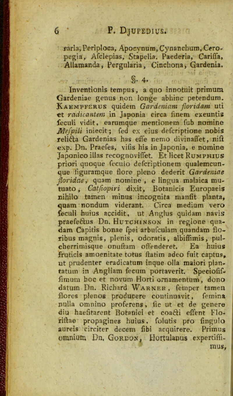 rarla, Periploca, Apocynum, Cynanchum, Cfro» pegia, Afclepias, Stapelia. Paederia, Cariffa, AUaraanda, pergulana, Cinchona, Gardenia. §. 4* Inventionis tempus, a quo innotuit primum Gardeniae genus non longe abhinc petendum. Kaempferus quidem Gardeniam floridam uti €t radicantem in Japonia circa finem exeuntis feculi vidit, earumque mentionem fub nomine JVIefpili iniecit; fed ex eius defcriptione nobis relifta Gardenias has effe nemo divinaffet, nifi exp. Dn. Praefes, vilis his in Japonia, e nomine Japonico illas recog no videt. Et licet Rumphius priori quoque fecuio defcriptionem qualemcun- que tiguramque flore pleno dederit Gardeniae floridae i quam nomine , e lingua malaica mu- tuato , Catfiopiri dixit. Botanicis Europaeis nihilo tamen minus incognita nianfit planta, quam nondum viderant. Circa medium vero feculi huius accidit, ut Anglus quidam navis praefetbus Dn. Hutchinson in regione qua- dam Capitis bonae fpei arbufculam quandam flo- ribus magnis, plenis, odoratis, albiflimis, pul- cherrimisque onuftam offenderet. Ea huius fruticis amoenitate totus ftatim adeo fuit captus, ut prudenter eradicatum inque olla maiori plan- tatum in Angliam fecum portaverit. Speciofif- fimuni hoc et novum Horti ornamentum, dono datum Dn. Richard Warnek , femper tamen flores plenos producere continuavit, femina nulla omnino proferens, fic ut et de genere diu haefitarent Botanici et coaibi effent Flo- riftae propagines huius, folutis pro fingulo aureis circiter decem fibi acquirere. Primus omniutr* Dn, Gordon, Hortulanus expertiffi- mus.