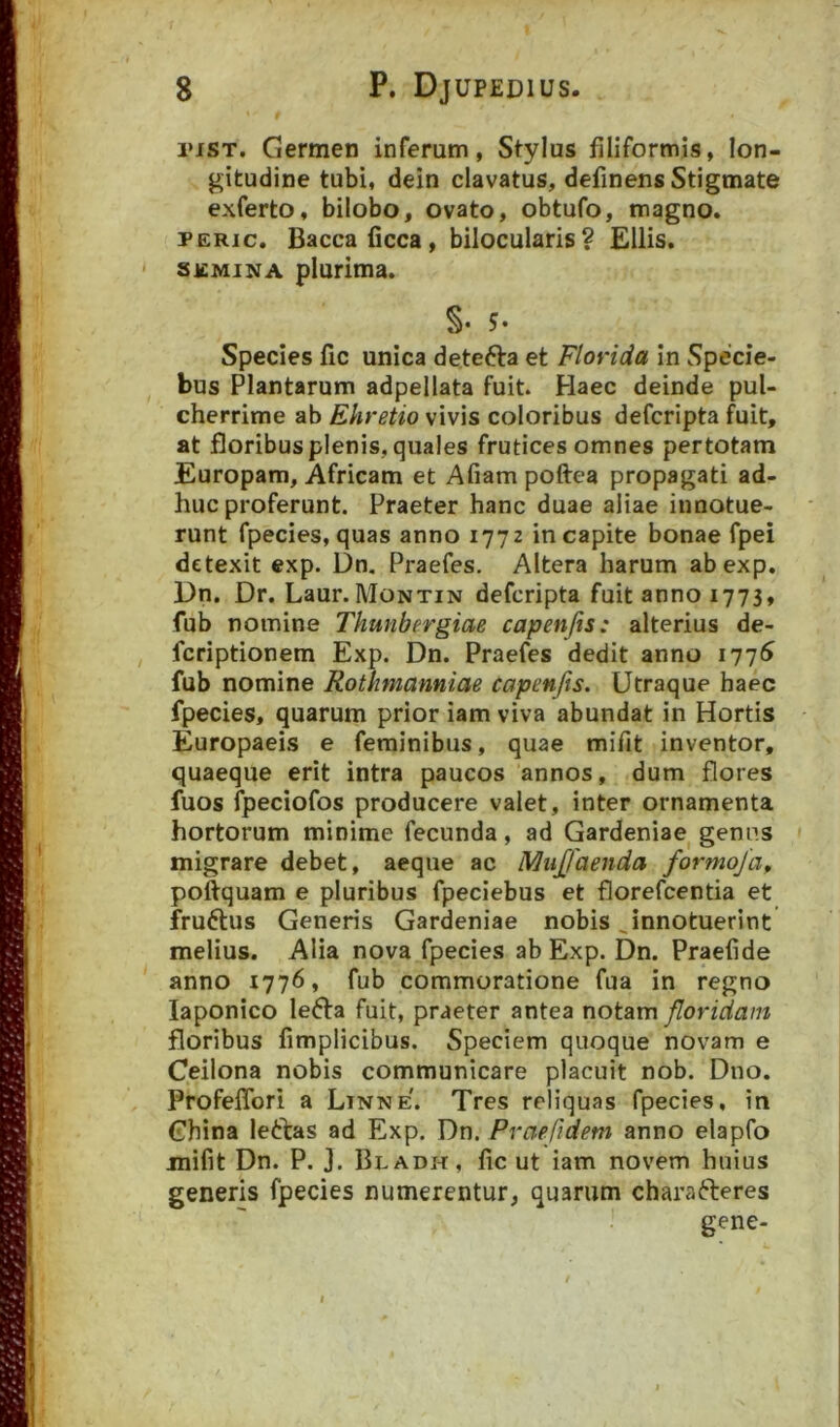 i‘iST. Germen inferum, Stylus filiformis, lon- gitudine tubi, dein clavatus, definens Stigmate exferto, bilobo, ovato, obtufo, magno. PERic. Baccaficca, bilocularis? Eliis. SiCMiNA plurima. S* 5* Species fic unica detefta et Florida in Specie- bus Plantarum adpellata fuit. Haec deinde pul- cherrime ab Ehretio vivis coloribus defcripta fuit, at floribus plenis, quales frutices omnes per totam Europam, Africam et Afiam poftea propagati ad- huc proferunt. Praeter hanc duae aliae innotue- runt fpecies, quas anno 1772 in capite bonae fpei detexit cxp. Dn, Praefes. Altera harum abexp. Dn. Dr. Laur.MoNTiN defcripta fuit anno 1773, fub nomine Thunbergiae capenjis: alterius de- fcriptionem Exp. Dn. Praefes dedit anno 1776^ fub nomine Rothmanniae capenfts. Utraque haec fpecies, quarum prior iam viva abundat in Hortis Europaeis e feminibus, quae mifit inventor, quaeque erit intra paucos annos, dum flores fuos fpeciofos producere valet, inter ornamenta hortorum minime fecunda , ad Gardeniae^ genus migrare debet, aeque ac MuJJaenda formoja, poftquam e pluribus fpeciebus et florefcentia et fruftus Generis Gardeniae nobis ^innotuerint melius. Alia nova fpecies ab Exp. Dn. Praefide anno 1776, fub commoratione fua in regno laponico lefta fuit, praeter antea notam floridam floribus limplicibus. Speciem quoque novam e Ceilona nobis communicare placuit nob. Dno. ProfelTori a Linne. Tres reliquas fpecies, in Ghina leftas ad Exp. Dn. Praefidem anno elapfo mifit Dn. P. J. Bladh, fic ut iam novem huius generis fpecies numerentur, quarum characteres gene-