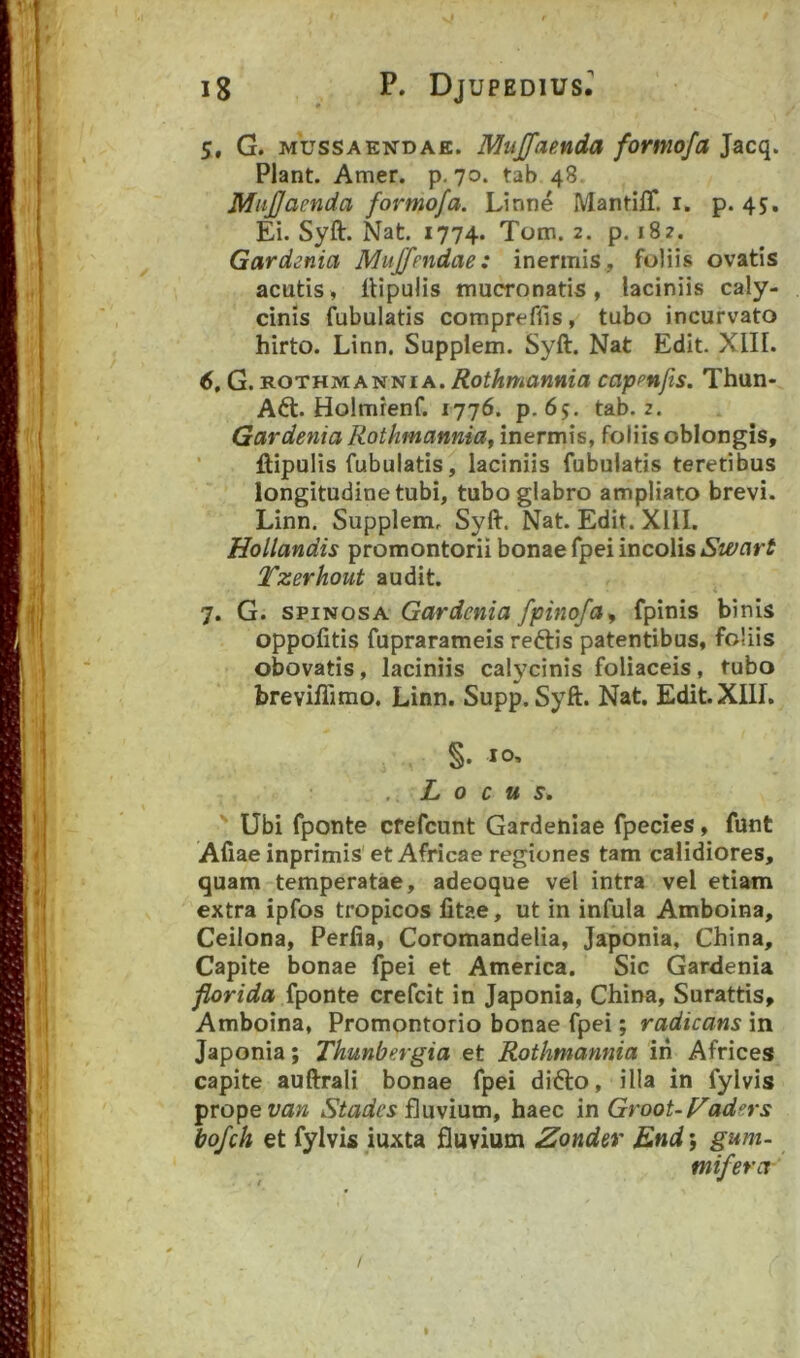 5, G. MUSSAENDAE. Mujfamda formofa Jacq. Piant. Amer. p. 70. tab 48. MuJJacnda formofa. Linne MantiiT, i. p. 45. Ei. Syft. Nat. 1774. Tom. 2. p, 182. Gardenia Muffpitdae: inermis, foliis ovatis acutis, llipulis mucronatis, laciniis caly- cinis fubulatis compreflis, tubo incurvato hirto. Linn. Supplem. Syft. Nat Edit. XIII. 6, G. ROTHM ANNI A. Rothmannia capen/is. Thun- Aft. Holmrenf. 1776. p. 65. tab. 2. Gardenia Rothmannia^ inermis, foliis oblongis, ’ ftipulis fubulatis, laciniis fubulatis teretibus longitudine tubi, tubo glabro ampliato brevi. Linn. Supplem. Syft. Nat. Edit. XllI. Hollandis promontorii bonae fpei incolis Tzerhout audit. 7, G. SPINOSA Gardenia fpinofa^ fpinis binis oppofitis fuprarameis reftis patentibus, foliis obovatis, laciniis calycinis foliaceis, tubo breviflimo. Linn. Supp. Syft. Nat. Edit. XIII. §. IO’ Locus, Ubi fponte cfefcunt Gardehiae fpecies, funt Afiae inprimis' et Africae regiones tam calidiores, quam temperatae, adeoque vel intra vel etiam extra ipfos tropicos fitae, ut in infula Amboina, Ceilona, Perlia, Coromandelia, Japonia, China, Capite bonae fpei et America. Sic Gardenia florida fponte crefcit in Japonia, China, Surattis, Amboina, Promontorio bonae fpei; radicans in Japonia; Thunbergia et Rothmannia iri Africes capite auftrali bonae fpei difto, illa in fylvis prope raw fluvium, haec in Groot-P^adsrs bofch et fylvis iuxta fluvium Zondcr End; gum- mifera-