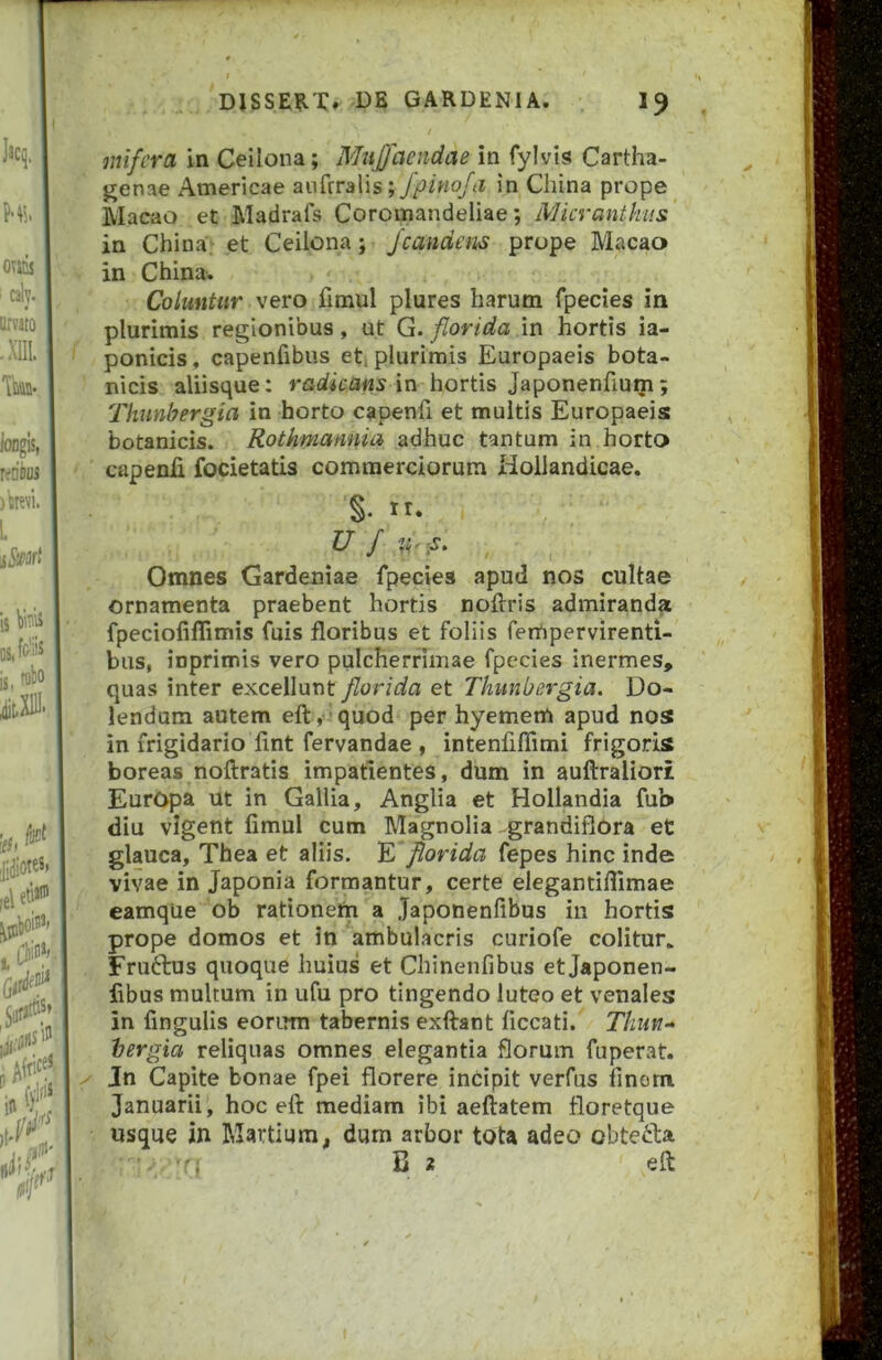 mifcra in Cellona; Mujfaendae in fylvis Cartha- genae Americae aufrralis in China prope Macao et Madrafs Coromandeliae; Micranthus in China; et Ceilona; /eandem prope Macao in China. Coluntur vero fimul plures harum fpecies in plurimis regionibus, ut G. florida m hortis ia- ponicis, capenfibus eti plurimis Europaeis bota- nicis aliisque: radicans in hortis Japonenfium; Thunbergia in horto capenfi et multis Europaeis botanicis. Rothmannia adhuc tantum in horto capenli focietatis commerciorum Hollandicae. Omnes Gardeniae fpecies apud nos cultae ornamenta praebent hortis noftris admiranda fpeciofillimis fuis floribus et foliis fempervirenti- bus, inprimis vero pulcherrimae fpecies inermes, quas inter excellunt florida et Thunbergia. Do- lendum autem eft,iquod per hyernem apud nos in frigidario fint fervandae , intenfiflimi frigoris boreas noftratis impatientes, dum in auftraliori Europa ut in Gallia, Anglia et Hollandia fub diu vigent fimul cum Magnolia grandiflora et glauca, Thea et aliis. E florida fepes hinc inde vivae in Japonia formantur, certe elegantiflimae eamqUe ob rationem a Japonenfibus in hortis prope domos et in ambulacris curiofe colitur. Fruftus quoque huius et Chinenfibus et Japonen- fibus multum in ufu pro tingendo luteo et venales in fingulis eorum tabernis exftant ficcati. Thun- hergia reliquas omnes elegantia florum fuperat. Jn Capite bonae fpei florere incipit verfus finom Januarii, hoc eft mediam ibi aeftatem floretque usque in Martium, dum arbor tota adeo obtecta B 2 eft 7