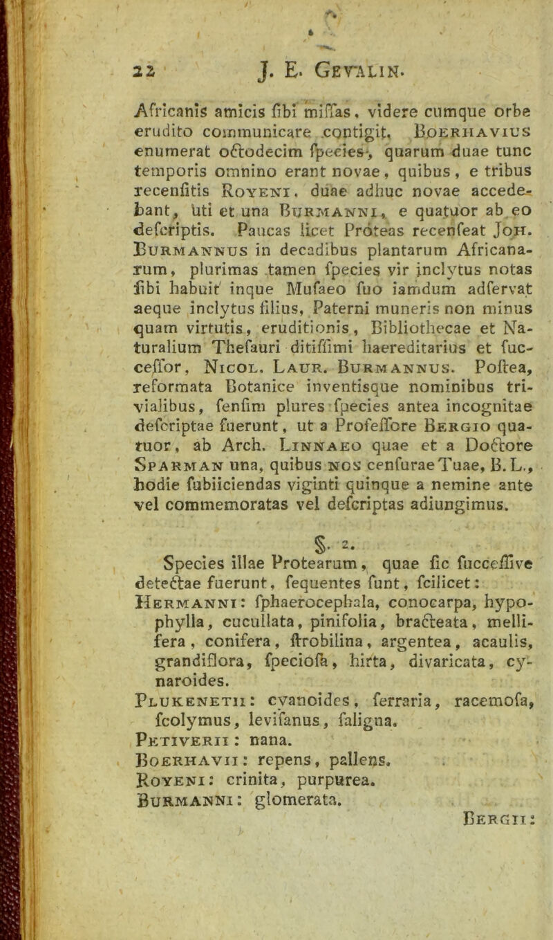 Africanis amicis fibi mifTas, videre cumque orbe erudito communicare .contigit, Boeriiavius enumerat oftodecim laedes*, quarum duae tunc temporis omnino erant novae, quibus , e tribus recenfitis Royeni. diiae adhuc novae accede- bant, Uti et una Burmanni,. e quatuor ab.eo defcriptis. Paucas licet Proteas recenfeat JoH. Burmannus in decadibus plantarum Africana- rum, plurimas tamen fpecies vir inclytus notas libi habuit' inque Mufaeo fuo iamdum adfervat aeque inclytus filius, Paterni muneris non minus quam virtutis, eruditionis, Bibliothecae et Na- turalium Thefauri ditiffimi liaereditarius et fuc- cejiTor, Nicol. Laur. Burmannus. Poftea, reformata Botanice inventisque nominibus tri- vialibus, fenfmi plures fpecies antea incognitae defcriptae fuerunt, ut a ProfefTore Bergio qua- tuor, ab Arch. Linnaeo quae et a Dodore Sparman una, quibus nos cenfuraeTuae, B.L., hodie fubiiciendas viginti quinque a nemine ante vel commemoratas vel defcriptas adiungimus. a. Species illae Protearum, quae fic fucceiTive detedae fuerunt, fequentes funt, fcilicet: Hermannt: fphaerocephala, conocarpa, hypo- phylla, cucullata, pinifolia, bradeata, melli- fera , conifera, ftrobilina, argentea, acaulis, grandiflora, fpeciofb, hirta, divaricata, cy- naroides. Plukenetii: cyanoides, ferraria, racemofa, fcolymus, levifanus, faligna. PeTivERii: nana. . Boerhavii: repens, pallens. Koyeni: crinita, purpurea. Burmanni : glomerata. Bergii: