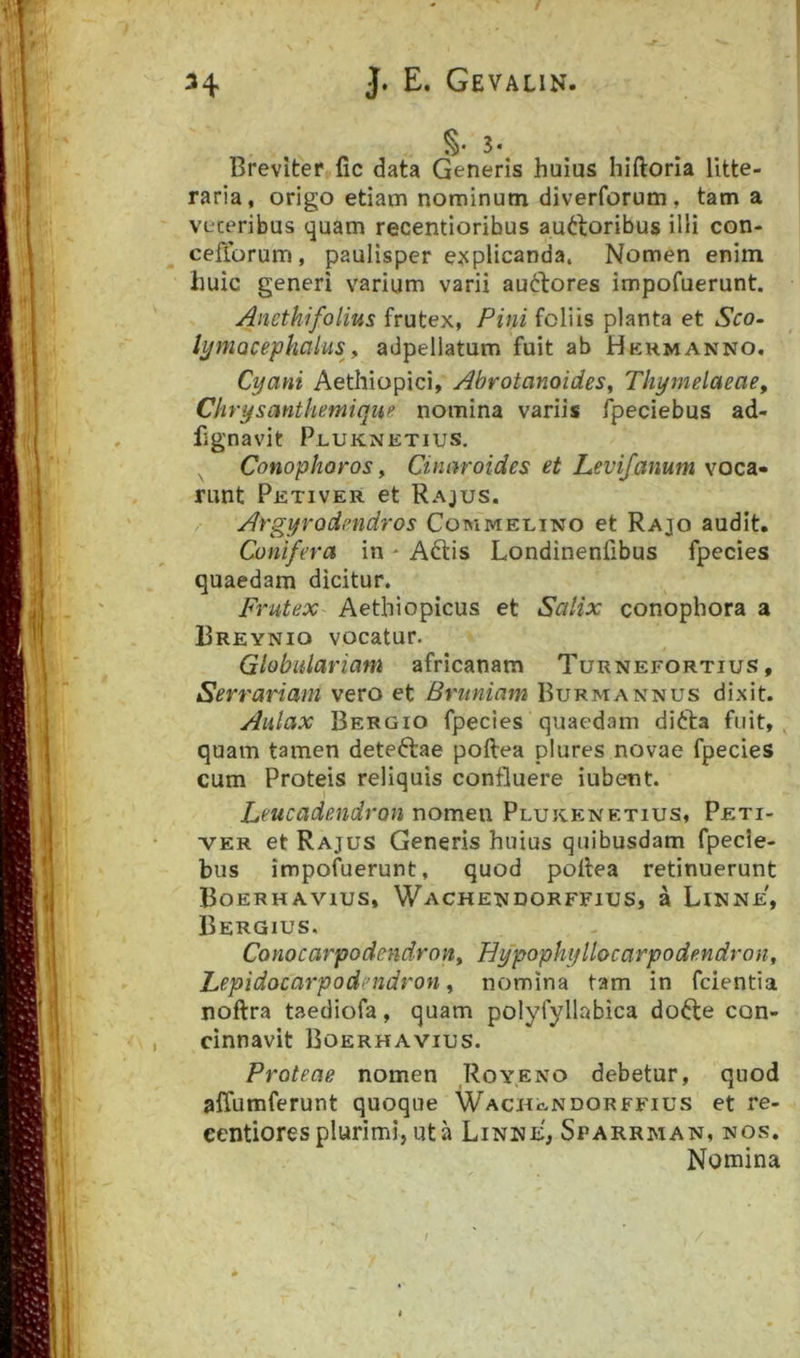 S- 3. Breviter fic data Generis huius hiftoria litte- raria, origo etiam nominum diverforum , tam a veteribus quam recentioribus au^boribus ilii con- ceflbrum, paulisper e^^plicanda. Nomen enim huic generi varium varii amftores impofuerunt. Anethifolius frutex, Pini foliis planta et Sco. lymacephaius^, adpellatum fuit ab Hkhmanno. Cyani Aethiopici, Abrotanoides, Thymelaeae, Chrysanthemiqup nomina variis fpeciebus ad- fignavit Pluknetius. Conophoros, Cinaroides et Levifanum voca- runt Petiver et Rajus. Argyrodmdros Cotmmelino et Rajo audit. Conifera in * Aftis Londinenfibus fpecies quaedam dicitur. Frutex Aethiopicus et Salix conophora a Breynio vocatur. Globulariam africanam Turnefortius , Serrariam vero et Bruniam Burmannus dixit. Aulax Bergio fpecies quaedam difta fuit, quam tamen deteftae poftea plures novae fpecies cum Proteis reliquis confluere iubent. Leucadendron nomen Plukicnetius, Peti- ver et Rajus Generis huius quibusdam fpecie- bus impofuerunt, quod pollea retinuerunt Boerhavius, Wachendorffius, a Linne, Bergius. Conocarpodendroiiy Hypophyllocarpodendron, Lepidocarpodendron ^ nomina tam in fcientia noftra taediofa, quam polyfyllabica dofte con- cinnavit Boerhavius. Proteae nomen Royeno debetur, quod affumferunt quoque Wachendorffius et re- eentiores plurimi, ut a Linne, Sparrman, nos. Nomina /