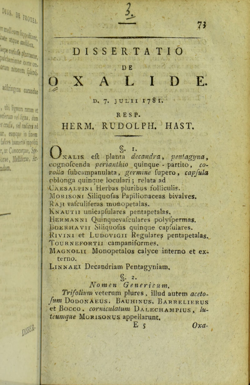 »»«»i-Jiii, *ir»s ciiafa I _-'i l’giH!;n raniin et “Hrrffl le/ li^ui, dmn \ tl mices ai ar, eiii':ttte in inem fafce< kuffitnsiffi^ofiti r.atConocarpae, Spe- orae, Melliferae, ^‘ir- udam, DISSERTATIO . D E 6 X A L I D E. ' D. 7. JULII 1781. R E S P. HERM, RUDOLPH. HAST. §• v^xALis eft planra decandra^ feniagyna^ co<rnofcenda perianthio quinque - partito, co- rolla fubcampanulata, germine fu pero , capjulct rbionga quinque locuiari; relata ad 'Caesaj^pim Herbas pluribus folliculi?. jVIORisoNi Siliquofas Papilionaceas bivalves. Raji vafculiferas monopetalas. Knautii unicapfulares pentapetalas. Hermanni Quinquevafculares polyfpermas. liOERHAVii iSiliquofas quinque capfulares. PivjNi et Ludovigii Regulare^ pentapetalas, Tournefortii campaniformes. Magnolii Monopetalos calyce interno et ex- terno. Linnaei Decandriam Pentagyniam, §• 2- No men G e n e r i c um^ Trifolium veterum plures, illud autem aceto- fum Dodonaeus. Bauhinus, Barrelierus et Bocco. Da LECHAMPius , lu- teumque Morisonus appellarunt. E s Oxa-
