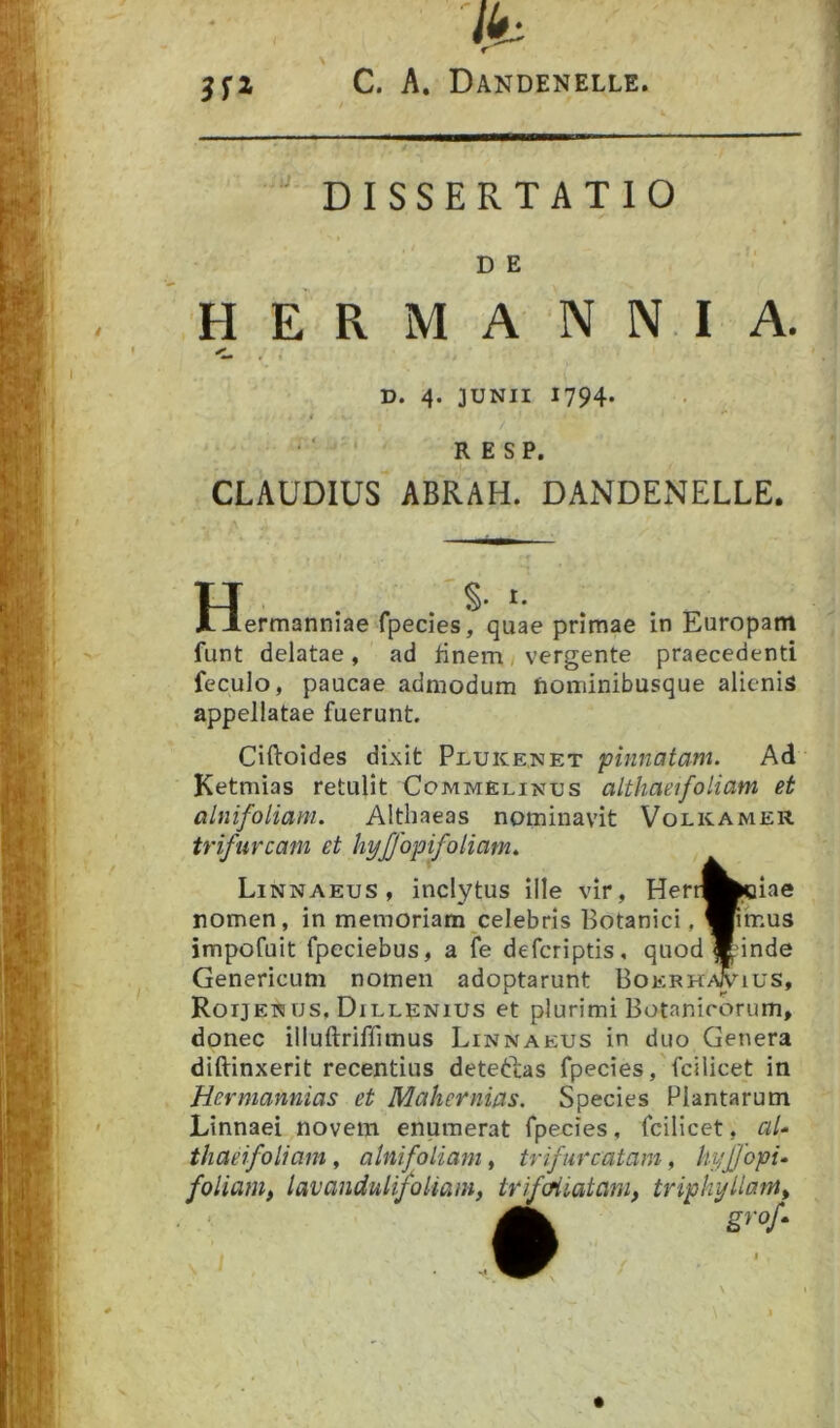 ■ ■ - ? 1' II —  DISSERTATIO D E HERMA N N I A. D. 4. JUNII 1794. . ■ ■ R E S P. CLAUDIUS ABRAH. DANDENELLE. H. S. I. . ermanniae fpecies, quae primae in Europam funt delatae, ad tinem/ vergente praecedenti feculo, paucae admodum nominibusque alienis appellatae fuerunt. Ciftoides dixit Plukenet pinnatam. Ad Ketmias retulit Commelinus althaeifoliam et alnifoliam. Althaeas nominavit Volkamer trifurcam et hyjjopifoliam. Linnaeus, inclytus Ille vir, Herr^poiae nomen, in memoriam celebris Botanici, Wimus impofuit fpeciebus, a fe defcriptis, quod^unde Genericum nomen adoptarunt Boerh^ius, Roijenus, Dillenius et plurimi Botanicorum, donec illuftriflimus Linnaeus in duo Genera diftinxerit recentius deteftas fpecies ,'fcilicet in Hermannias et Mahernias. Species Plantarum Linnaei novem enumerat fpecies, fcilicet, al- thaeifoliam, alnifoliam, trifurcatam, hyjjopi- foliam, lavandulifoliam, trifcHiatam, triphyllant, grof