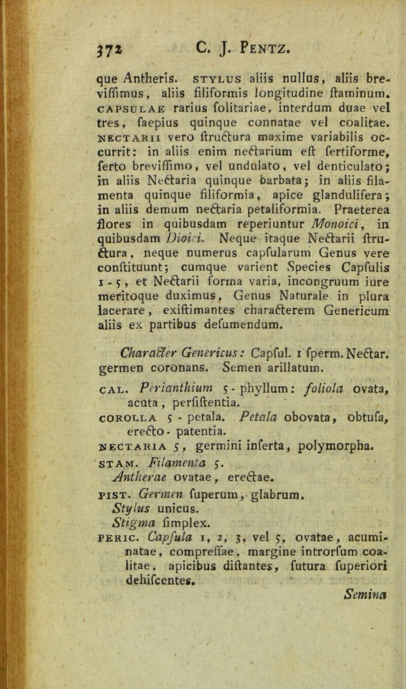 que Antherls. stylus aliis nullus, aliis bre- viffimus, aliis filiformis longitudine ftaminum. CAPSULAE rarius folitariae, interdum duae vel tres, faepius quinque connatae vel coalitae. NECTARii vero ftruclura maxime variabilis oc- ■ currit: in aliis enim neftarium eft fertiforme, ferto breviffimo, vel undulato, vel denticulato; in aliis Neftaria quinque barbata; in aliis fila- menta quinque filiformia, apice glandulifera; in aliis demum neftaria petaliformia. Praeterea flores in quibusdam reperiuntur Monoici^ in quibusdam/.JioL L Neque itaque Neftarii ftru- ftura, neque numerus capfularum Genus vere conftituunt; cumque varient Species Capfulis I - 5 , et Ne^larii forma varia, incongruum iure raeritoque duximus. Genus Naturale in plura lacerare, exiftimantes charafterem Genericum aliis ex partibus defumendum. Character Genericus: Capful. i fperm. Neftar. germen coronans. Semen arillatum. CAL. Perianthium ? - phyllum: foliola ovata, acuta, perfiftentia. COROLLA 5 - petala. Petala obovata, obtufa, erefto- patentia. WECTARiA 5, germini inferta, polymorpha. STAM. Filamenta 5. Antkerae ovatae, ere^lae. piST. Germen fuperura, glabrum. Stylus unicus. Stigma fimplex. PERic. Capfula I, 2, 3, vel 5, ovatae, acumi- natae, compreffae, margine introrfum eoa- litae, apicibus diftantes, futura fuperiori dehifcentes. Semina