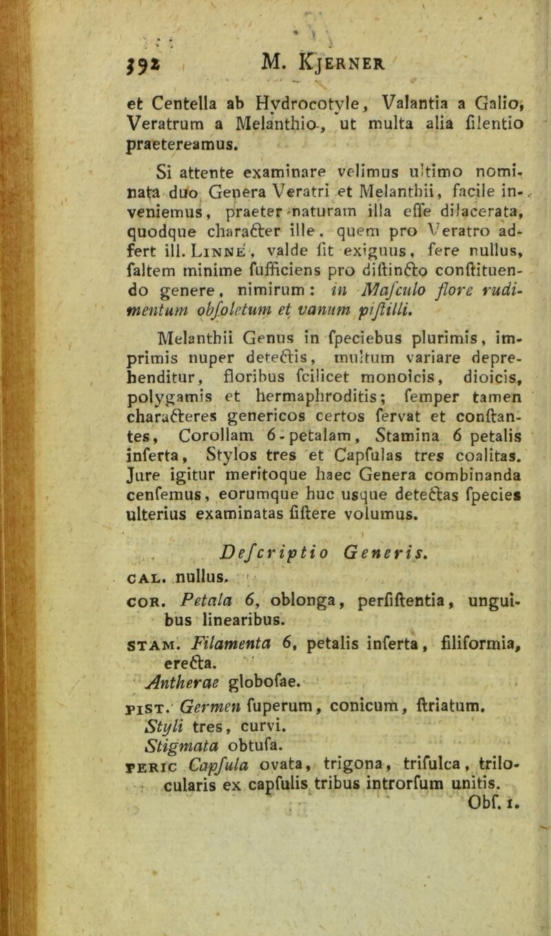 et Centella ab Hydrocotyle, Valantia a Galio^ Veratrum a Melanthia, ut multa alia filentio praetereamus. Si attente examinare velimus ultimo nomi, nata dijfo Genera Veratri et Melanthii, facile in-, veniemus, praeter-naturam illa effe dilacerata, quodque charafter ille, quem pro Veratro ad* fert ili. Linne , valde fit exiguus, fere nullus, faltem minime fufficiens pro diftinfto conftituen- do genere, nimirum : in Mafcnlo flore rudi- mentum obf.oletum et vanum piftilli. Melanthii Genus in fpeciebus plurimis, im- primis nuper deteftis, multum variare depre- henditur, floribus fcilicet monoicis, dioicis, polygamis et hermaphroditis; femper tamen charafteres genericos certos fervat et conftan- tes, Corollam 6-petaIam, Stamina 6 petalis inferta, Stylos tres et Capfulas tres coalitas. Jure igitur meritoque haec Genera combinanda cenfemus, eorumque huc usque deteftas fpecie» ulterius examinatas fiftere volumus. Defcriptio Generis, CAL. nullus. ' COR. Petala 6, oblonga, perfiftentia, ungui- bus linearibus. STAM. Filamenta 6, petalis inferta, filiformia, erefta. Antherae globofae. piST. Germen fuperum, conicum, ftriatum. Styli tres, curvi. Stigmata obtufa. PERIC Capfula ovata, trigona, trifulca, trilo- ■ cularis ex capfulis tribus introrfum unitis. Obf. I.