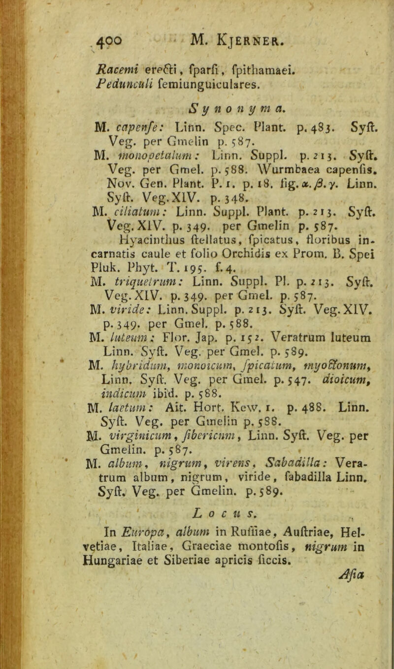 Racemi erefti, fparfi, fpithamaei. Pedunculi femiunguiculares. Synonyma. M. capenfe: Linn. Spec. Piant, p. 483. Syft. Veg. per Gnielin p. 587. M. monopetalum: Linn. Suppi, p. 213. Syft. Veg. per Gmel. p. 588. Wurmbaea capenfis. Nov. Gen. Piant. P. i. p. i8. {\g,x.J3.y. Linn. Syft. Veg. XIV. p. 348. M. ciliatum: Linn. Suppi. Piant, p. 215. Syft. Veg. XIV. p. 349. per Gmelin p. 587. Hyacinthus ftellatus, fpicatus, floribus in- carnatis caule et folio Orchidis ex Prom. B. Spei Pluk. Phyt. T. 195. f.4. M. triquetrum: Linn. Suppi. Pl. p. 213. Syft. Veg. XIV. p. 349. per Gmel. p. 587. viride: Linn. Suppi, p. 213. Syft. Veg. XIV. p. 349. per Gmel. p. 588. M. luteum: Flor. Jap. p. 152. Veratrum luteum Linn. Syft. Veg. per Gmel. p. 589. M. hybriduni, monoicum. /picatum^ myo^onum^ Linn. Syft. Veg. per Gmel. p. S47* dioicum, indicum ibi'd. p. 588. M. laetum: Ait. Hort. Kew. i. p. 488. Linn. Syft. Veg. per Gmelin p. 5S8. M* virginicum 9 Jiberiam, Linn. Syft. Veg. per Gmelin. p. 587. . M. album, nigrum^ virens, Sabadilla: Vera- trum album, nigrum, viride, fabadilla Linn. Syft. Veg. per Gmelin. p. 589. ' Locus. In Europa, album in Ruliiae, Auftriae, Hel- vetiae, Italiae, Graeciae montofis, nigrum in Hungariae et Siberiae apricis ficcis.