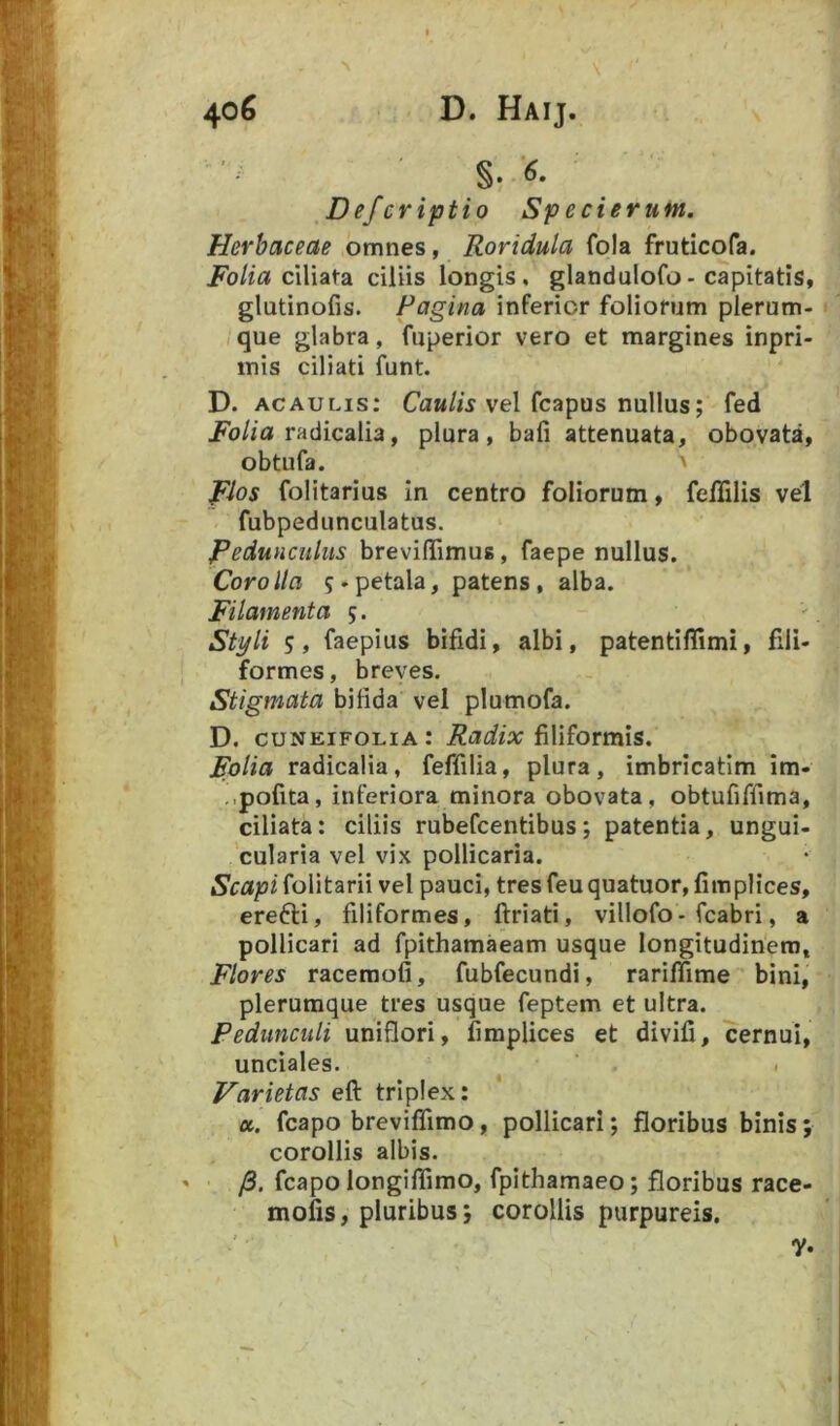 Defcriptio Specierunt. Herbaceae omnes, Roridula fola fruticofa. Folia c\\\ai\2L ciliis longis, glanduiofo- capitatis, glutinofis. Pagina inferior foliorum plerum- que glabra, fuperior vero et margines inpri- mis ciliati funt. D. ACAULis; Ca«//s vel fcapus nullus; fed i?b//a radicalia, plura, bafi attenuata, obovata, obtufa. ' Flos folitarius in centro foliorum, feflilis vel fubpedunculatus. PeduHCuliis breviflTimus, faepe nullus. Corolla 5-petala, patens, alba. Filamenta j. Styli 5 , faepius bifidi, albi, patentifiimi, fili- formes , breves. Stigmata bifida vel plumofa. D. cuNEiFOLiA: Radix filiformis. polia radicalia, feffilia, plura, imbricatim im- -.pofita, inferiora minora obovata, obtufiffima, ciliata: ciliis rubefcentibus; patentia, ungui- cularia vel vix pollicaria. Scapi folitarii vel pauci, tres feu quatuor, fimplices, erefti, filiformes, ftriati, villofo- fcabri, a pollicari ad fpithamaeam usque longitudinem. Flores raceraofi, fubfecundi, rariffime bini, plerumque tres usque feptem et ultra. Pedunculi uniflori, fimplices et divifi, cernui, unciales. Varietas eft triplex: a. fcapo breviflimo, pollicari; floribus binis; corollis albis. /3. fcapo longiflimo, fpithamaeo; floribus race- mofis, pluribus 5 corollis purpureis.