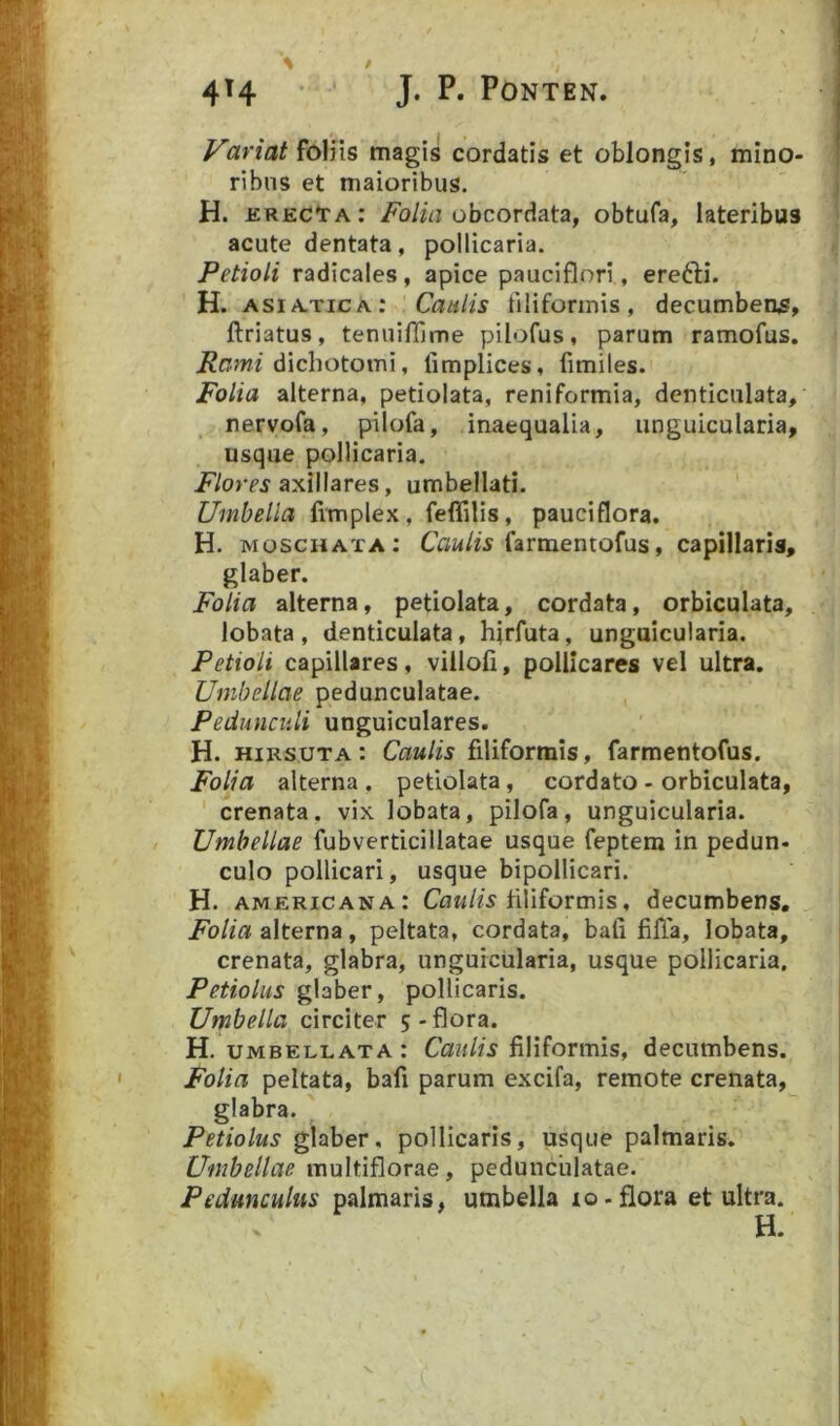 Variat foliis magis cordatis et oblongis, mino- ribus et maioribus. H. icrecIta: obcordata, obtufa, lateribus acute dentata, pollicaria. Petioli radicales, apice pauciflori, ere6H. H. ASIATICA; 'Caulis tiliforinis, decumbeas, ftriatus, tenuifllme pilofus, parum ramofus. Rami dichotomi, limplices, limites. Folia alterna, petiolata, reniformia, denticulata, nervofa, pilofa, inaequalia, unguicularia, usque pollicaria. axillares, umbellati. Umbella limplex, feffilis, pauciflora. H. moschata; farmentofus, capillaris, glaber. Folia alterna, petiolata, cordata, orbiculata, lobata, denticulata, hirfuta, unguicularia. Petioli capillares, villofi, pollicares vel ultra. Umbellae pedunculatae. Pedunculi unguiculares. H. hirsuta: Caulis filiformis, farmentofus. Folia alterna, petiolata, cordato - orbiculata, ' crenata. vix lobata, pilofa, unguicularia. Umbellae fubverticillatae usque feptem in pedun- culo pollicari, usque bipollicari. H. AMERICANA: filiformis, decumbens. Folia alterna, peltata, cordata, bafi filTa, lobata, crenata, glabra, unguicularia, usque pollicaria. Petiolus glaber, pollicaris. Umbella circiter 5-flora. H. UMBELLATA : CauUs fiHformis, decumbens. Folia peltata, bafi parum excifa, remote crenata, glabra. Petiolus glaber, pollicaris, usque palmaris. Umbellae multiflorae, pedunculatae. Pedunculus palmaris, umbella lo-flora et ultra. H.