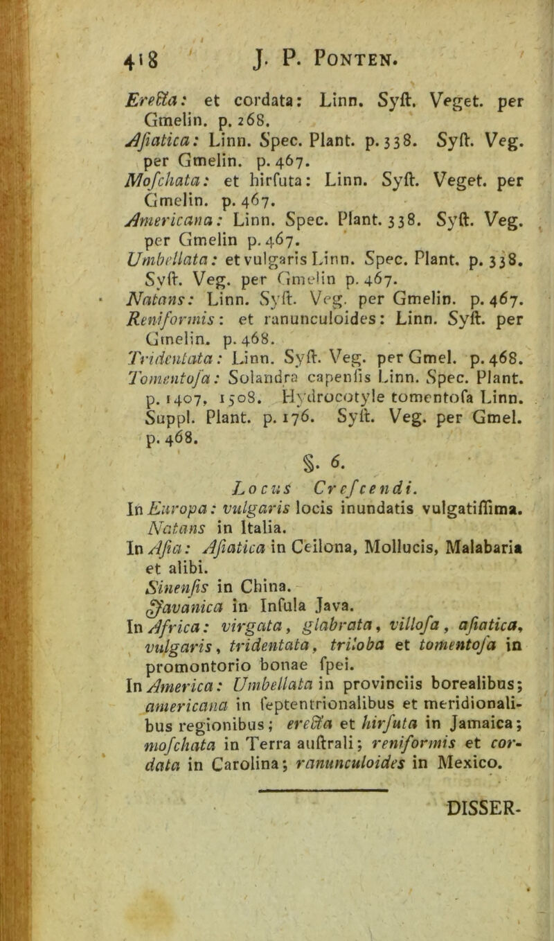 EreUa: et cordata: Linn. Syft, Veget, per Gmelin. p. 268. j^fiatica: Linn. Spec. Piant, p. 338. Syfl:. Veg. per Gmelin. p. 467. jMofchata: et hirfuta: Linn. Syft. Veget, per Gmelin. p. 467. j^mericana: Linn. Spec. Piant. 338. Syft. Veg. per Gmelin p. 467. Umhellata: et vulgaris Linn. Spec. Piant, p. 338. Syft. Veg. per Gmelin p. 467. Natans: Linn. Syft. Veg. per Gmelin. p. 467. Reniformis’, et ranunculoides: Linn. Syft. per Gmelin. p. 468. Tridcntata: Linn. Syft. Veg. per Gmel. p. 468. Tomentofa: Solandra capenfis Linn. Spec. Piant, p. 1407, 1508. Hydrocotyle tomentofa Linn. Suppi. Piant, p. 176. Syft. Veg. per Gmel. p. 468. Locus Crefcendi. In Europa: vulgaris \ocis inundatis vutgatiftima. Natans in Italia. In/lfia: Afiatica in Ceilona, Mollucis, Malabaria et alibi. Sinenjis in China. ^avanica in Infula Java. \n Africa: virgata, glabrata, villofa, afiatica, vulgaris, tridentata, triloba et tomentofa in promontorio bonae fpei. In America: Umbeilatam provinciis borealibns; americana in feptentrionalibus et meridionali- bus regionibus; erel^a et hirfuta in Jamaica; mofchata in Terra auftrali; reniformis et cor- data in Carolina; ranunculoides in Mexico. DISSER-