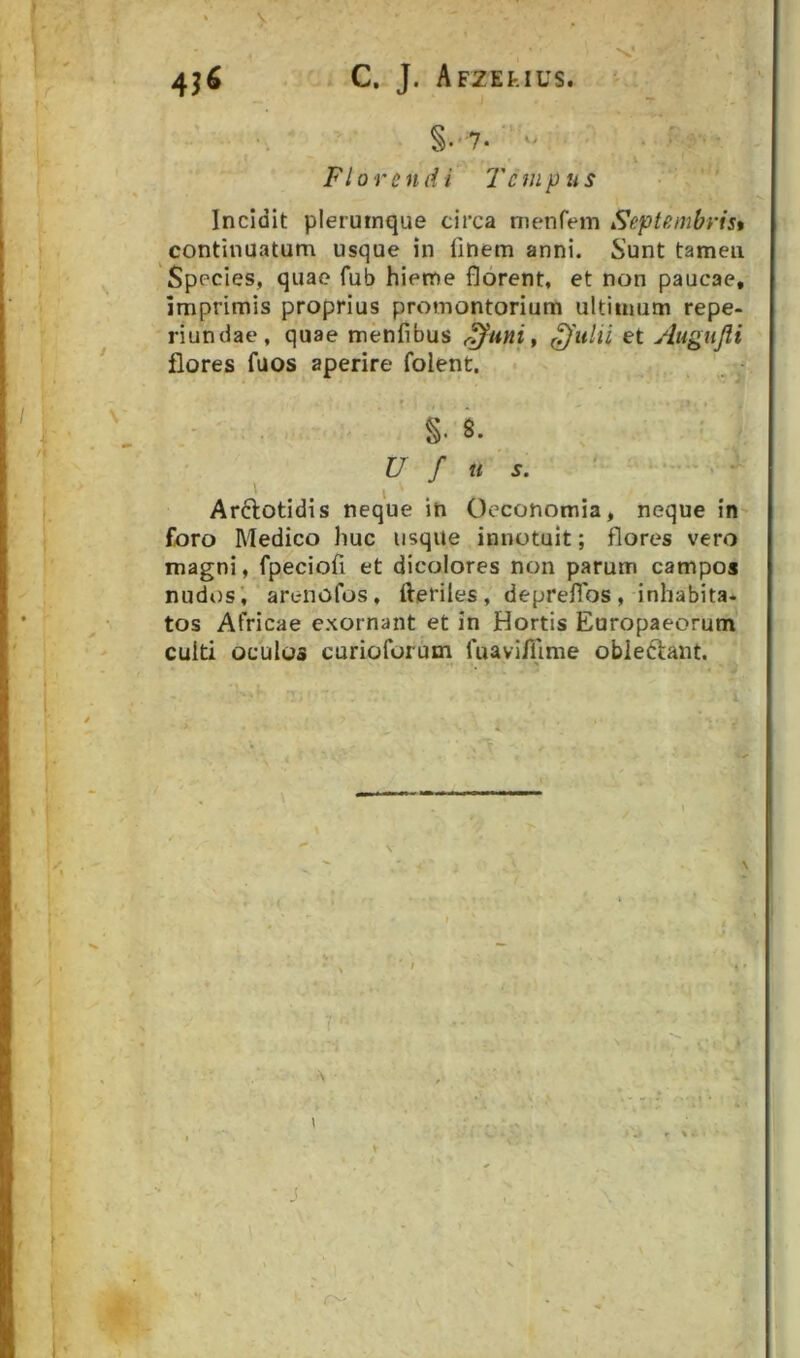 §•' 7* Florendi 7'cmpus Incidit plerumque circa nienfem Septembrist continuatum usque in finem anni. Sunt tamen Species, quae fub hieme florent, et non paucae, imprimis proprius promontorium ultimum repe- riundae, quae menfibus <^uni ^ et Augnjii flores fuos aperire folent, - . s. U f u s. ' I Arftotidis neque in Oeconomia, neque in f/oro Medico huc usque innotuit; flores vero magni, fpeciofi et dicolores non parum campos nudos', arenofos, fteriles, deprefibs, inhabita- tos Africae exornant et in Hortis Europaeorum culti oculos curioforum fuavi/fime obleftant. \