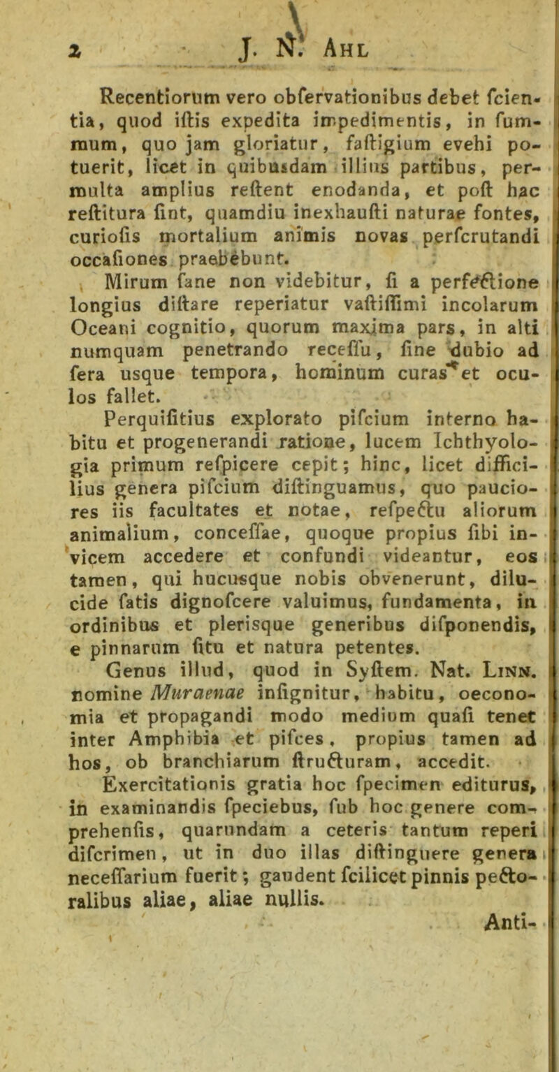 Recentioriim vero obfervationibus debet fcien- ] tia, quod iftis expedita iirpedimentis, in fum- | raum, quojam gloriatur, faftigium evehi po- i tuerit, licet in quibusdam illius partibus, per- i multa amplius reftent enodanda, et poft hac I reftitura fint, quamdiu inexhaufti naturae fontes, curiofis mortalium animis novas perfcrutandi occafiones praebebunt. Mirum fane non videbitur, fi a perf#6lione | longius dittare reperiatur vaftiflimi incolarum Oceani cognitio, quorum maxjma pars, in alti numquam penetrando receflu, fine ^ubio ad fera usque tempora, hominum curas***^et ocu- los fallet. Perquifitius explorato pifcium interno ha- bitu et progenerandi ratione, lucem Ichthyolo- | gia primum refpicere cepit; hinc, licet diffici- lius genera pifcium diftinguamus, quo paucio- \ res iis facultates et notae, refpeftu aliorum i animalium, conceflae, quoque propius fibi in- Vicem accedere et confundi videantur, eosiji tamen, qui hucusque nobis obvenerunt, dilu- 1 eide fatis dignofeere valuimus, fundamenta, in ordinibus et plerisque generibus difponendis, i e pinnarum fitu et natura petentes. Genus illud, quod in Syftem. Nat. Linn. | nomine Muraenae infignitur, habitu, oecono- | mia et propagandi modo medium quafi teneC inter Amphibia ,et pifces, propius tamen ad hos, ob branchiarum ftrufturam, accedit. Exercitationis gratia hoc fpecimen editurus,, in examinandis fpeciebus, fub hoc genere com- prehenfis, quarnndam a ceteris tantum reperi diferimen, ut in duo illas difiinguere genera neceflarium fuerit; gaudent fciiicet pinnis pefto- •» ralibus aliae, aliae nullis. f Anti- -I \ I