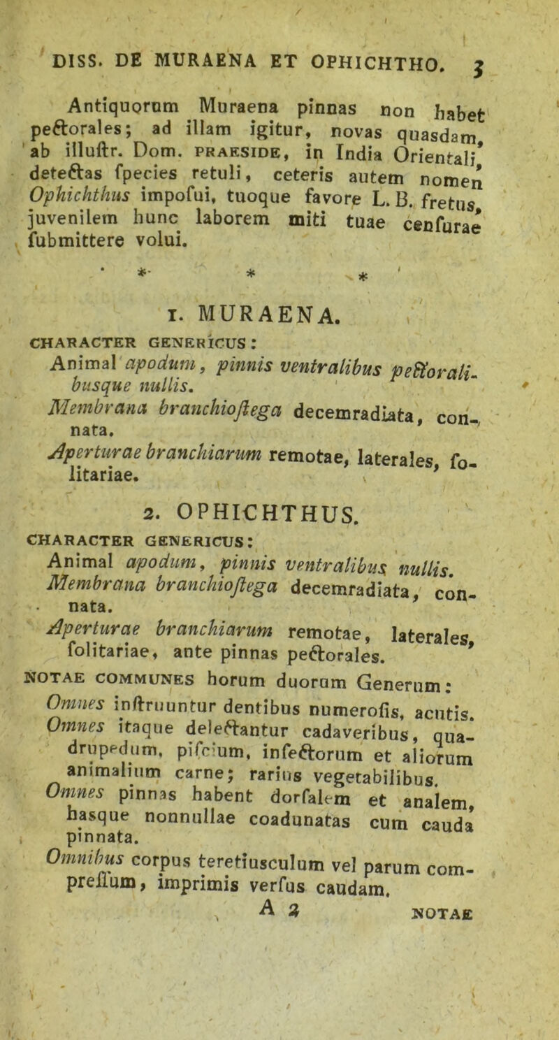 Antiquorom Muraena pinnas non habet peftorales; ad illam igitur, novas quasdam 'ab illuftr. Dom. praeside, in India Orientali* deteftas fpecies retuli, ceteris autem nomen Ophichthus impofui, tuoque favore L. B. fretus juvenilem hunc laborem miti tuae cenfura^ fubmittere volui. I. MURAENA. CHARACTER GENERICUS : Animal apodum, pinnis ventralibus perorali- busque nullis. Membrana branchiojlega decemradiata, con- j^perturae branchiarum remotae, laterales fo- litariae. * 2. OPHICHTHUS. CHARACTER GENERICUS: Animal apodum, pinnis ventralibus, nullis Membrana branchiojlega decemradiata, con- nata. Aperturae branchiarum remotae, laterales folitariae, ante pinnas peftorales. * NOTAE COMMUNES horum duorum Generum; Omnes inflruuntur dentibus numerofis, acutis Omnes itaque deleftantur cadaveribus, qua- drupedum, pifcium, infeftorum et aliorum animalium carne; rarius vegetabilibus Omnes pinnas habent dorfalem et analem hasque nonnullae coadunatas cum cauda pinnata. Omnibus corpus teretiusculum vel parum com- preilum, imprimis verfus caudam. NOTAE