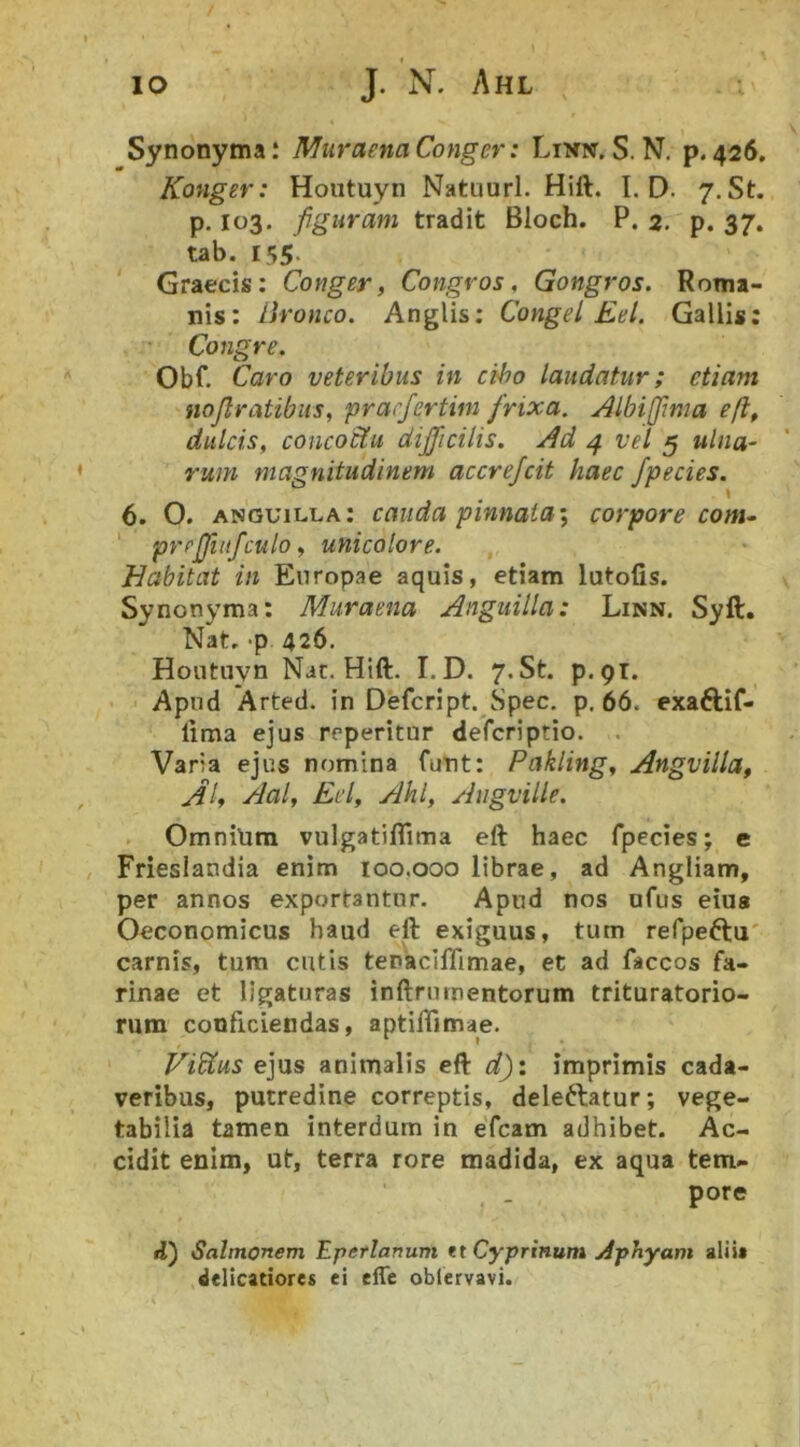 Synonyma; Muraena Conger: Linic. S. N, p. 426. Konger: Hoiituyn Natuurl. Hift. I. D. 7. St. p-103. figuram tradit Bloch. P. 2, p. 37. tab. I55‘ Graecis: Conger, Congros, Gongros. Roma- nis: llronco. Anglis: Congel Eel. Gallis; Congre. Obf. Caro veteribus in cibo laudatur; etiam nojlratibiis, prarfertim frixa. Albifima eft, dulcis, concoctu difficilis, ^d 4 vel 5 ulna- rum magnitudinem accrejcit haec /pedes. 6. O. anguilla: cauda pinnata-, corpore com- ' pyrjjiitfculo, unicolore. Habitat in Europae aquis, etiam lutofis. Synonyma: Muraena Anguilla: Linn. Syft. Nat, 'P 426. Houtuyn Nar. Hift. I.D. 7«St. p.pr. Apud Arted. in Defcript. Spec. p, 66. exaftif- lima ejus reperitur defcriptio. , Varia ejus nomina futit: Pakling, Angyilla, Aal, Eel, Ahl, Augville. OmniUra vulgatiflima eft haec fpecies; e Frieslandia enim loo.ooo librae, ad Angliam, per annos exportantur. Apud nos ofiis eius Oeconomicus haud eft exiguus, tum refpe^tu' carnis, tum cutis tenaciflimae, et ad faccos fa- rinae et ligaturas inftrnmentorum trituratorio- rum conficiendas, aptiflimae. Vidtus e]\xs animalis eft d)i imprimis cada- veribus, putredine correptis, delectatur; vege- tabilia tamen interdum in efcam adhibet. Ac- cidit enim, ut, terra rore madida, ex aqua tem- pore 4) Salmonem Eperlanum tt Cyprinum Aphyam alii» delicatiores ei elTe oblervavi.