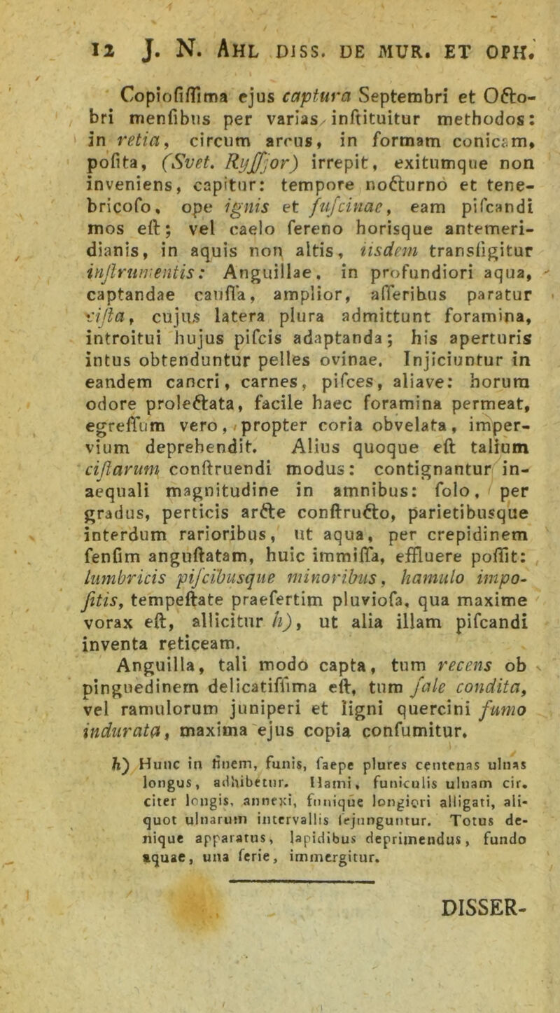 Copjofifllma ejus captura Septembri et Ofto- bri menfibus per varias inftituitur methodos: in retia, circum arcus, in formam conicsm, pofita, (Svet. RyJJJor) irrepit, exitumque non inveniens, capitur: tempore nofturno et tene- bricofo, ope ignis et fujcinac, eam pifcandi mos ert; vel caelo fereno horisque antemeri- dianis, in aquis non altis, iisdem transfigitur injlrumentis: Anguillae, in profundiori aqua, captandae caufla, amplior, alTerihus paratur rijla, cujus latera plura admittunt foramina, introitui hujus pifcis adaptanda; his aperturis intus obtenduntur pelles ovinae. Injiciuntur in eandem cancri, carnes, pifces, aliave: horum odore proleftata, facile haec foramina permeat, egrelTum vero,/propter coria obvelata, imper- vium deprehendit, Alius quoque eft talium cimarum conftruendi modus; contignantur in- aequali magnitudine in amnibus: folo, per gradus, perticis arfte conftrufto, parietibusque interdum rarioribus, ut aqua, per crepidinem fenfim anguftatam, huic immiffa, effluere poffit: lumbricis pijcibusque minoribus, hamulo impo- Jitis, tempeftate praefertim pluviofa, qua maxime vorax eft, allicitur h), ut alia illam pifcandi inventa reticeam. Anguilla, tali modo capta, tum recens ob pinguedinem delicatiffima eft, tum jale condita, vel ramulorum juniperi et ligni quercini fumo indurata, maxima ejus copia confumitur. Ji) Hunc in tinem, funis, faepe plurcs centenas ulnas longus, adhibetur. Hami, funiculis uluam cir. citer longis, .annexi, fnnique longiori alligati, ali- quot ulnarum intervallis lejiinguntur. Totus de- nique apparatus, lapidibus deprimendus, fundo tquae, una ferie, immergitur. DISSER-