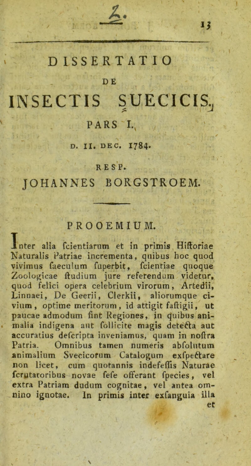 DISSERTATIO D E INSECTIS SUECTCIS^ PARS I., D. II. DEC. 1784* RESP. JOHANNES BORGSTROEM. PROOEMIUM. Inter alia fcientiarum et in primis Hiftoriae Naturalis Patriae incrementa, quibus hoc quod vivimus faeculum fuperbit, fcientiae quoque Zooloj^icae ftudium jure referendum videtur, quod felici opera celebrium virorum, Artedii, Linnaei, De Geerii, Clerkii, aliorumque ci- vium, optime meritorum , id attigit faftigii, ut paucae admodum fint Regiones, in quibus ani- . malia indigena aut follicite magis detefta aut accuratius defcripta inveniamus, quam in noftra Patria. Omnibus tamen numeris abfolutum animalium Svecicorum Catalogum exfpe^tare non licet, cum quotannis indefelTis Naturae fcrutaroribus novae fefe offerant fpecies, vel extra Patriam dudum cognitae, vel antea om- nino ignotae. In primis inter exfanguia illa et \