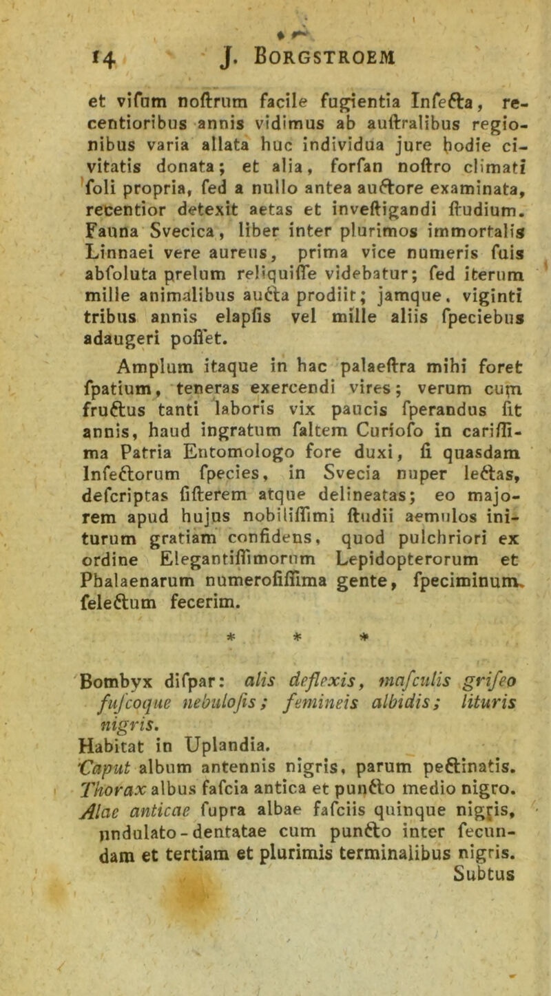 ♦ 14 J. BORGSTROEiyi et vifam noftrum facile furentia Infefta, re- centioribus annis vidimus ab auftralibus regio- nibus varia allata huc individua jure hodie ci- vitatis donata; et alia, forfan noftro cUmati ^foli propria, fed a nullo antea auftore examinata, recentior detexit aetas et inveftigandi ftudium. Fauna Svecica, liber inter plurimos immortalis Linnaei vere aureus, prima vice numeris fuis abfoluta prelum reMquifle videbatur; fed iterum mille animalibus au6la prodiit; jamque, viginti tribus annis elapfis vel mille aliis fpeciebus adaugeri pofiet. Amplum itaque in hac palaeftra mihi foret fpatium, teneras exercendi vires; verum cupi fruftus tanti laboris vix paucis fperandus fit annis, haud ingratum faltem Curiofo in carifli- ma Patria Entomologo fore duxi, fi quasdam Infeftorum fpecies, in Svecia nuper leftas, defcriptas fifterem atque delineatas; eo majo- rem apud hujus nobiliflimi ftudii aemulos ini- turum gratiam confidens, quod pulchriori ex ordine Elegantiflimorum Lepidopterorum et Pbalaenarum numerofiflima gente, fpeciminunu feleftum fecerim. * * It» Bombyx difpar: alis deflexis, mafculis grifeo fujcoque nebulofis; femineis albidis; lituris nigris. Habitat in Uplandia. Caput album antennis nigris, parum peftinatis. Thorax albus fafcia antica et puntto medio nigro. Alae anticae fupra albae fafciis quinque nigjis, undulato-dentatae cum punfto inter fecun- dam et tertiam et plurimis terminalibus nigris. Subtus