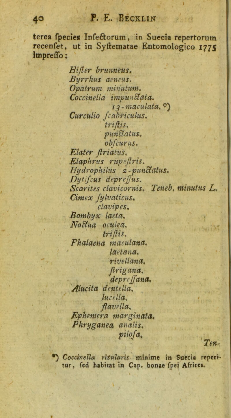 terea fpecies Infeftorum, in Suecia repertorum recenfet, ut in Syftematae Entomologico 1775 imprelTo; ' / < Hifler brunneus, Byrriius aeneus. ' Opatrum minutum. Coccinella impundtata. /5 - maculata^ Curculio fcahriculus. triJUs. punctatus, objcurusn Elater Jlriatiis. * Elaphrus rupejlris. f Hydrophilus 2-pun^atus, Dytifcus deprejjus. Scarites clavicornis^ Teneb, Cimex fylvaticus, clavipes. Bombyx laeta. NoStua oculea, triflis. Phalaena maculana. laetana. rivellana, Jlrigana. deprejffana. Alucita dentella. ' lucella. flavella. Ephemera marginata. Phryganea analis. pilo/a. minuhis L. Coccinella ritularis minime in Suecia repeti- tur, fed habitat in Cap, bonae fpei Afrtcet.