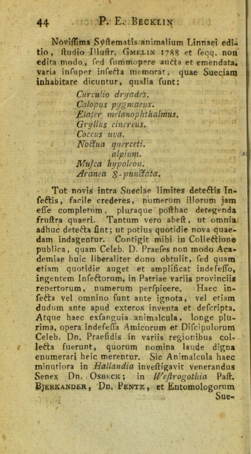 X I NoviiTima S^ftematis animalium Linnaei edu tio , rtudio Jlluftr. Gmelin 175^8 et feqq. non’ edita modo, fed fiinimopere antla et emendata, varia infuper inferta memorat, quae Sueeian) inhabitare dicuntur, qualia funt: Curculio dryadt's. Calopiis pjfgmcieiis. Elocer mdanophthalmus, Gryllus cinereus. Coctus uva, Nodtua querceti, jMiiJca Aranea ^-punUata, Tot novis intra Sueeiae limites detertis In* fertis, facile crederes, numerum illorum jam elTe completum. pluraque pofthac detegenda fruftra quaeri. Tantum vero abeft, ut omnia adhuc detefta fint; ut potius quotidie nova quae- dam indagentur. Contigit mihi in Collertione , publica, quam Celeb. D. Praefes non modo Aca- demiae huic liberaliter dono obtulit, fed quam etiam quotidie auget et amplificat indefeflb, ingentem Infertorum, in Patriae variis provinciis repertorum, numerum perfpicere. Haec in- ferta vel omnino funt ante ignota, vel etiam dudum ante apud exteros inventa et deferipta. Atque haec exfanguia animalcula, longe plu- rima, opera indefefla Amicorum et Difcipulorum Celeb, Dn, Praefidis in variis regionibus coi- lerta fuerunt, quorum nomina laude digna enumerari heic merentur. Sic Animalcula haec minutiora in Hallandia inveftigavit venerandus Senex Dn. Osbkck; in l^^ejirogotliia Pali, Bjerkander, 'Dn, Pentz, et Entomologornm Sue- I