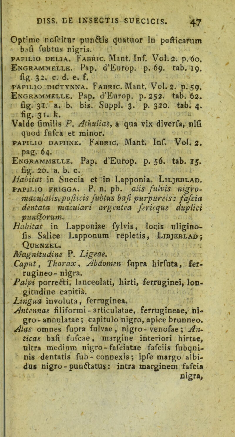 1 Optime nofcitur pnnftis (Juatuor in pofticafum b.ifi fubfus nigris. PAPILIO DELIA. FABRlC.Mant.Inf. V0I.2. p.6o. Engrammelle. Pap. d’Europ. p. 69. tab. 19. fig 32, c. d. e. f. PAPILIO DICTYNNA. Fabric. Mant. Vol. 2. p. 59. Engrammelle. Pap. d’Europ. p. 252. tab. 62. fig. 3l.a. b. bis. Suppi. 3. p. 320. tab. 4. fig. 3T. k. Valde fimilis P. AthuUae^ a qua vix diverfa, nifi quod fufca et minor. PAPILIO DAPHNE. Fabric. Mant. Inf. Vol. 2. pag; 64. Engrammelle. Pap. d’Europ. p. 56, tab. 15. fig. 20. a. b. c. Habitat in Suecia et in Lapponia. Liljeblad. papilio FRiGGA. P. n. ph. alis fulvis nigro- maciilatisipojlicis fubtus bafi purpureis: fafcia dentata maculari argentea fericque duplici pundtorum. Habitat in Lapponiae fylvis, loqis uligino- fis Salice Lapponum repletis, Libjeblad; Quenzel, Magnitudine P. Ligeae. Caput, Thorax, Abdomen fupra hirfuta, fer- rugineo- nigra. Palpi porrefti, lanceolati, hirti, ferruginei, lon- gitudine capitis. Lingua involuta, ferruginea. Antennae filiformi - articulatae, ferrugineae, ni- gro-annulatae; capitulo nigro, apice brunneo. Alae omnes fupra fulvae, nigro-venofae; A',U' ticae bali fufcae, margine interiori hirtae, ultra medium nigro-fafciatae fafciis fubqni- nis dentatis fub- connexis *, ipfe margo albi- dus nigro - pandatus: intra marginem fafcia nigra,