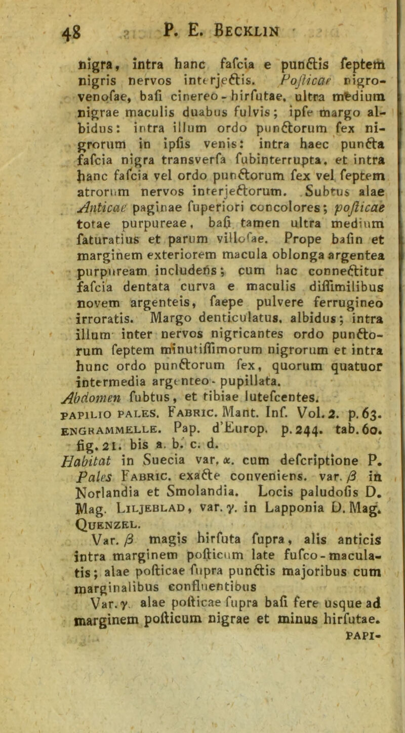 nigra, intra hanc fafcla e punftis feptem nigris nervos intt rjjeftis. HojUcaf ttigro- venofae, bafi cinereo - hirfutae, ultra n*dium nigrae maculis duabus fulvis; ipfe margo al- bidus: intra illum ordo punftorum fex ni- grorum in ipfis venis: intra haec pun6ta fafcia nigra transverfa fubinterrupta, et intra hanc fafcia vel ordo punftorum fex vel. feptem atrorum nervos interjeftorum. Subtus alae Anticae paginae fuperiori concolores; pojlicae totae purpureae, baC tamen ultra medium faturatius et parum villofae. Prope bafin et marginem exteriorem macula oblonga argentea purpuream includehs; cum hac conneftitur fafcia dentata curva e maculis difllmilibus novem argenteis, faepe pulvere ferrugineo irroratis. Margo denticulatus, albidus; intra illum inter nervos nigricantes ordo punfto- rum feptem minutifllmorum nigrorum et intra hunc ordo punftorum fex, quorum quatuor intermedia argenteo - pupillata. Abdomen fubtus, et tibiae lutefcentes. PAPILIO PALES. Fabric. Mant. Inf. Vol. 2. p. 63. engrammelle. Pap. d’Europ. p.244. tab. 60. fig. 21. bis a, b.' c. d. Habitat in Suecia var,«, cum defcriptione P. pales Fabric. exafte conveniens, var./3 in Norlandia et Smolandia. Locis paludofis D, Mag. Liljeblad, var. y. in Lapponia D. Mag* Quenzel. Var. /3 magis hirfuta fupra, alis anticis intra marginem pollicum late fufco-macula- tis; alae pofticae fupra punftis majoribus cum marginalibus confluentibus Var.y. alae pofticae fupra bafi fere usque ad marginem pollicum nigrae et minus hirfutae. PAPI-