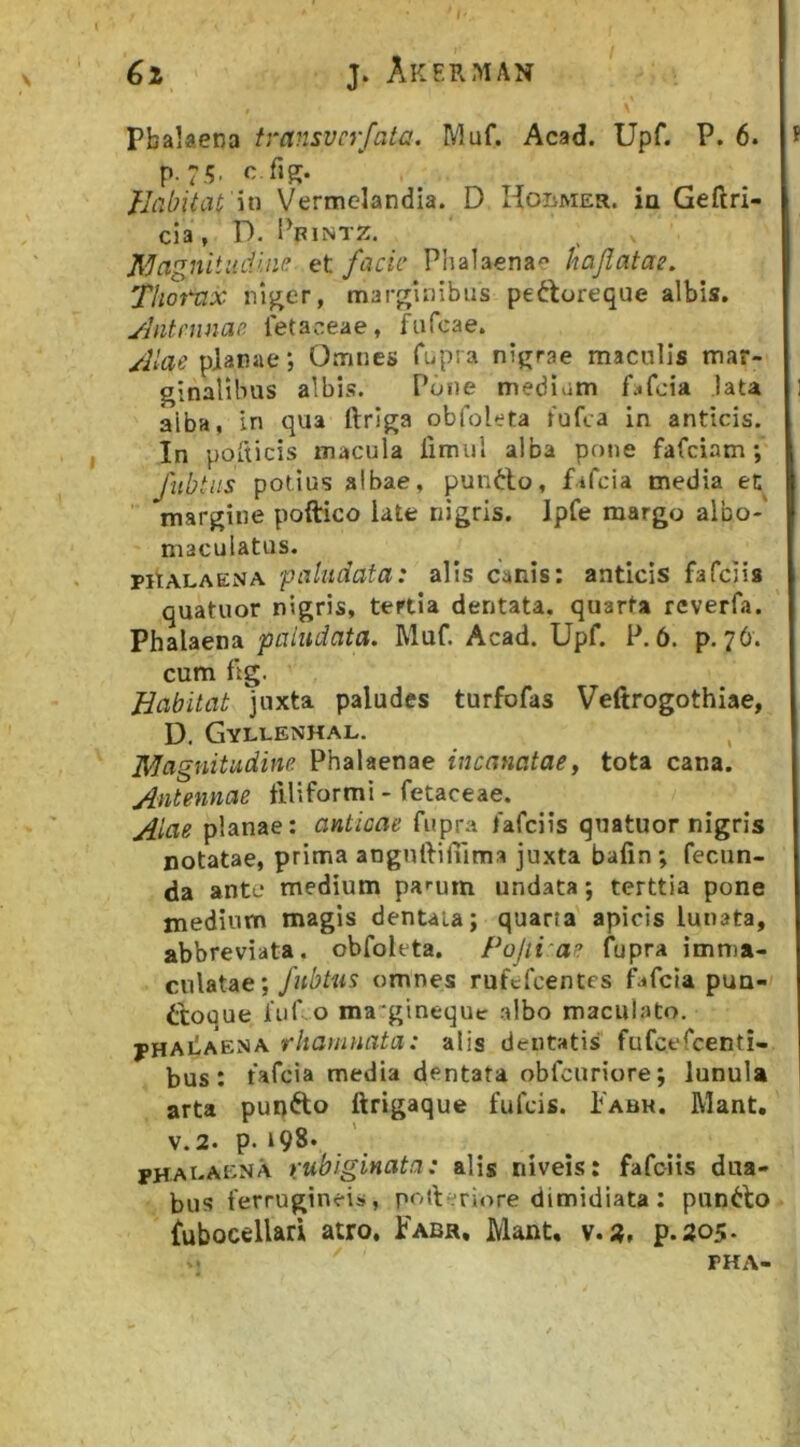 j. Akerman Pbalaena transvcrfata. Muf. Acad. Upf. P. 6. p. 7 <;, c.fiR. Habitat 'm Vermclandia. D Hobmer. ia Geftri- cia, D. Pfintz. J[^agnltudine et facie Phalaena« hajiatac. Thorax margUiibus pedtoreque albis. ylntnmae letaceae, fufeae. Alae pianae *, Omnes Cupra nigrae maculis mar- ginalibus albis. Pone mediam f^iCcia lata alba, in qua ftriga obfoleta Cufca in anticis. In poCticis macula limul alba pone fafeiam; fubtiis potius albae, pun6lo, fiCcia media en ’■ margine poftico late nigris. Ipfe margo albo-' maculatus. pitALAENA paludata: alis canis: anticis fafelis quatuor nigris, tertia dentata, quarta reverfa. Phalaena paludata. Muf. Acad. Upf. P. 6. p. 76. cum fig. Habitat juxta paludes turfofas Veftrogothiae, D. Gyllenhal. Magnitudine. Phalaenae incanatae, tota cana. Antennae filiformi - fetaceae. Aiae planae: anticae fiipra fafeiis quatuor nigris notatae, prima anguftiliima juxta bafin ; fecun- da ante medium pa^um undata; terttia pone medium magis dentata; quarta apicis lunata, abbreviata. obfoleta. Pojii^ae fupra imma- culatae; fubtus omnes rufcfcenCcs fafeia pua- itoque fuf o ma'gineque albo maculato. j>HAiiAENA rhamnata: alis dentatis fufcefcenti- bus: fafeia media dentata obfcuriore; lunula arta pupfto ftrigaque fufeis. Iabh. Mant. V.2. p. 198* PHAt-AENA rubiginata: alis niveis: fafeiis dua- bus ferrugineis, pofieriore dimidiata : puncto fubocellari atro, Pabr, Mant, p.205.