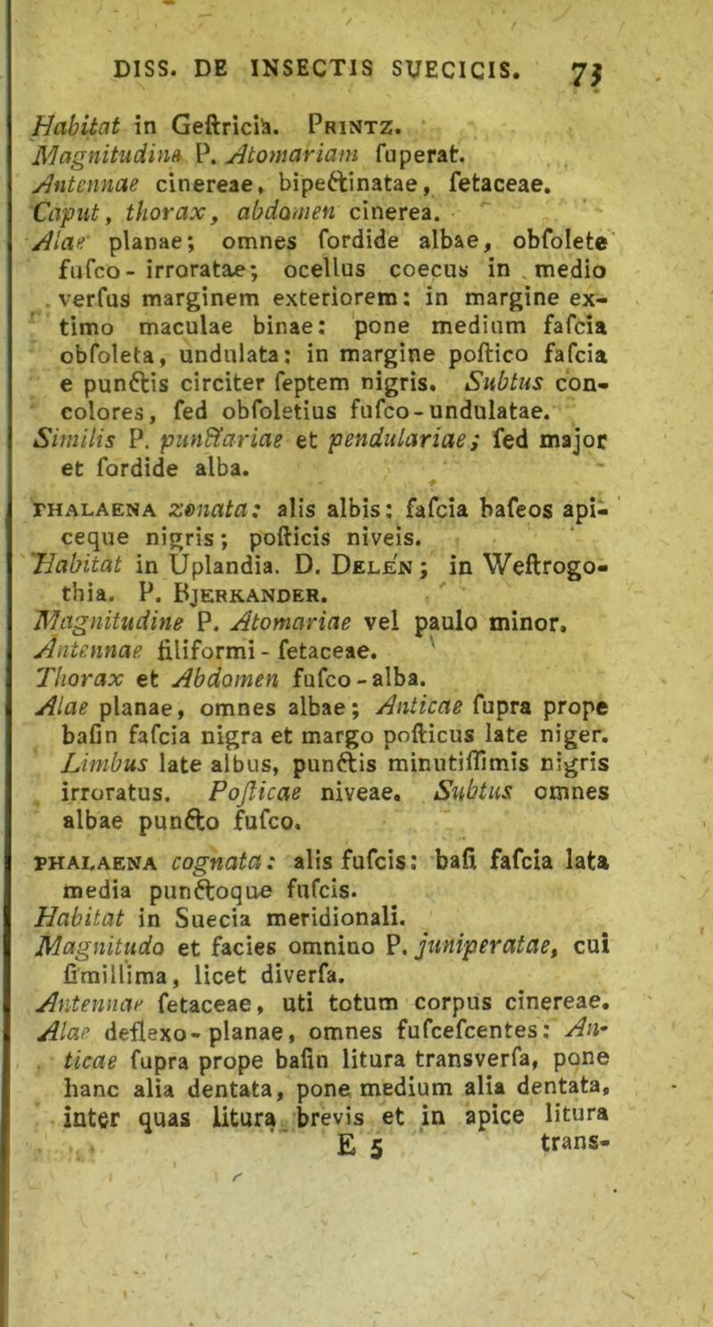 Habitat in Geftrici^. Printz. Magnitudim P. Atomariam fuperat. Antennae cinereae, bipeftinatae, fetaceae. Caput, thorax, abdomen cinerei. Alae' planae; omnes fordide albae, obfolete fufco-irroratae; ocellus coecus in , medio . verfus marginem exteriorem: in margine ex- timo maculae binae: pone medium fafcia obfoleta, undulata: in margine poftico fafcia e punftis circiter feptem nigris. Subtus con- colores, fed obfoletius fufco-undulatae. Similis P. pun&ariae et penditlariae; fed major et fordide alba. f THALAENA zeiiata: alis albis: fafcia bafeos api- ceque nigris; pofticis niveis. Habitat in Uplandia. D. Delen ; in Weftrogo- thia. P. Bjerkander. Magnitudine P. Atomariae vel paulo minor. Antennae tiliformi - fetaceae. Thorax et Abdomen fufco-alba. Alae planae, omnes albae; Anticae fupra prope bafin fafcia nigra et margo pofticus late niger. Limbus late albus, punftis minutifllmis nigris irroratus. Pojlicae niveae. Subtus omnes albae punfto fufco, PHAI.AENA cognata: alis fufcis; bafi fafcia lata media punftoque fufcis. Habitat in Suecia meridionali. Magnitudo et facies omnino P. juniperatae, cui firaillima, licet diverfa. Antennae fetaceae, uti totum corpus cinereae. Alae deflexo-planae, omnes fufcefcentes; An^ ticae fupra prope bafin litura transverfa, pone hanc alia dentata, pone medium alia dentata, inter quas litura brevis et in apice litura E 5 trans-